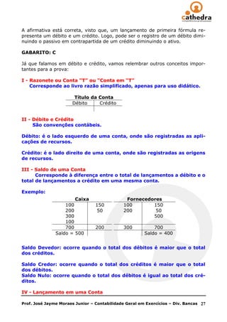 A afirmativa está correta, visto que, um lançamento de primeira fórmula re-
presenta um débito e um crédito. Logo, pode ser o registro de um débito dimi-
nuindo o passivo em contrapartida de um crédito diminuindo o ativo.

GABARITO: C

Já que falamos em débito e crédito, vamos relembrar outros conceitos impor-
tantes para a prova:

I - Razonete ou Conta “T” ou “Conta em “T”
    Corresponde ao livro razão simplificado, apenas para uso didático.

                        Título da Conta
                       Débito     Crédito


II - Débito e Crédito
     São convenções contábeis.

Débito: é o lado esquerdo de uma conta, onde são registradas as apli-
cações de recursos.

Crédito: é o lado direito de uma conta, onde são registradas as origens
de recursos.

III - Saldo de uma Conta
      Corresponde à diferença entre o total de lançamentos a débito e o
total de lançamentos a crédito em uma mesma conta.

Exemplo:
                        Caixa                  Fornecedores
                   100           150          100       150
                   200            50          200        50
                   300                                  500
                   100
                   700           200          300          700
               Saldo = 500                             Saldo = 400


Saldo Devedor: ocorre quando o total dos débitos é maior que o total
dos créditos.

Saldo Credor: ocorre quando o total dos créditos é maior que o total
dos débitos.
Saldo Nulo: ocorre quando o total dos débitos é igual ao total dos cré-
ditos.

IV - Lançamento em uma Conta

Prof. José Jayme Moraes Junior – Contabilidade Geral em Exercícios – Div. Bancas   27
 