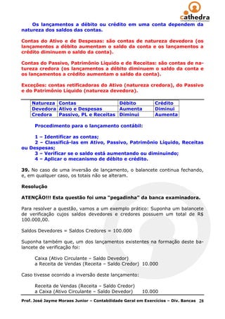 Os lançamentos a débito ou crédito em uma conta dependem da
natureza dos saldos das contas.

Contas do Ativo e de Despesas: são contas de natureza devedora (os
lançamentos a débito aumentam o saldo da conta e os lançamentos a
crédito diminuem o saldo da conta).

Contas do Passivo, Patrimônio Líquido e de Receitas: são contas de na-
tureza credora (os lançamentos a débito diminuem o saldo da conta e
os lançamentos a crédito aumentam o saldo da conta).

Exceções: contas retificadoras do Ativo (natureza credora), do Passivo
e do Patrimônio Líquido (natureza devedora).

    Natureza Contas                 Débito                   Crédito
    Devedora Ativo e Despesas       Aumenta                  Diminui
    Credora  Passivo, PL e Receitas Diminui                  Aumenta

      Procedimento para o lançamento contábil:

     1 – Identificar as contas;
     2 – Classificá-las em Ativo, Passivo, Patrimônio Líquido, Receitas
ou Despesas;
     3 – Verificar se o saldo está aumentando ou diminuindo;
     4 – Aplicar o mecanismo de débito e crédito.

39. No caso de uma inversão de lançamento, o balancete continua fechando,
e, em qualquer caso, os totais não se alteram.

Resolução

ATENÇÃO!!! Esta questão foi uma “pegadinha” da banca examinadora.

Para resolver a questão, vamos a um exemplo prático: Suponha um balancete
de verificação cujos saldos devedores e credores possuem um total de R$
100.000,00.

Saldos Devedores = Saldos Credores = 100.000

Suponha também que, um dos lançamentos existentes na formação deste ba-
lancete de verificação foi:

      Caixa (Ativo Circulante – Saldo Devedor)
      a Receita de Vendas (Receita – Saldo Credor) 10.000

Caso tivesse ocorrido a inversão deste lançamento:

      Receita de Vendas (Receita – Saldo Credor)
      a Caixa (Ativo Circulante – Saldo Devedor)       10.000
Prof. José Jayme Moraes Junior – Contabilidade Geral em Exercícios – Div. Bancas   28
 