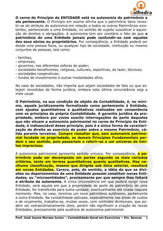 O cerne do Princípio da ENTIDADE está na autonomia do patrimônio a
ela pertencente. O Princípio em exame afirma que o patrimônio deve reves-
tir-se do atributo de autonomia em relação a todos os outros Patrimônios exis-
tentes, pertencendo a uma Entidade, no sentido de sujeito suscetível à aquisi-
ção de direitos e obrigações. A autonomia tem por corolário o fato de que o
patrimônio de uma Entidade jamais pode confundir-se com aqueles
dos seus sócios ou proprietários. Por conseqüência, a Entidade poderá ser
desde uma pessoa física, ou qualquer tipo de sociedade, instituição ou mesmo
conjuntos de pessoas, tais como:

-   famílias;
-   empresas;
-   governos, nas diferentes esferas do poder;
-   sociedades beneficentes, religiosa, culturais, esportivas, de lazer, técnicas;
-   sociedades cooperativas;
-   fundos de investimento e outras modalidades afins.

No caso de sociedades, não importa que sejam sociedades de fato ou que es-
tejam revestidas de forma jurídica, embora esta última circunstância seja a
mais usual.

O Patrimônio, na sua condição de objeto da Contabilidade, é, no míni-
mo, aquele juridicamente formalizado como pertencente à Entidade,
com ajustes quantitativos e qualitativos realizados em consonância
com os princípios da própria Contabilidade. A garantia jurídica da pro-
priedade, embora por vezes suscite interrogações de parte daqueles
que não situam a autonomia patrimonial no cerne do Princípio da Enti-
dade, é indissociável desse princípio, pois é a única forma de caracteri-
zação do direito ao exercício de poder sobre o mesmo Patrimônio, vá-
lida perante terceiros. Cumpre ressaltar que, sem autonomia patrimo-
nial fundada na propriedade, os demais Princípios Fundamentais per-
dem o seu sentido, pois passariam a referir-se a um universo de limi-
tes imprecisos.

A autonomia patrimonial apresenta sentido unívoco. Por conseqüência, o pa-
trimônio pode ser decomposto em partes segundo os mais variados
critérios, tanto em termos quantitativos quanto qualitativos. Mas ne-
nhuma classificação, mesmo que dirigida sob ótica setorial, resultará
em novas Entidades. Carece, pois, de sentido, a idéia de que as divi-
sões ou departamentos de uma Entidade possam constituir novas Enti-
dades, ou “microentidades”, precisamente por que sempre lhes faltará
o atributo da autonomia. A única circunstância em que poderá surgir nova
Entidade, será aquela em que a propriedade de parte do patrimônio de uma
Entidade, for transferida para outra unidade, eventualmente até criada naquele
momento. Mas, no caso, teremos um novo patrimônio autônomo, pertencente
a outra Entidade. Na contabilidade aplicada, especialmente nas áreas de custos
e de orçamento, trabalha-se, muitas vezes, com controles divisionais, que po-
dem ser extraordinariamente úteis, porém não significam a criação de novas
Entidades, precisamente pela ausência de autonomia patrimonial.

Prof. José Jayme Moraes Junior – Contabilidade Geral em Exercícios – Div. Bancas     3
 