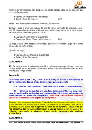 Regime de Competência (as despesas só serão apropriadas na medida em que
ocorre o fato gerador):

      Seguros a Vencer (Ativo Circulante)
      a Caixa (Ativo Circulante)                       700

Neste caso, houve o desembolso imediato de recursos.

Contudo, caso a empresa pague, de acordo com o contrato de seguros, o prê-
mio 30 dias após a assinatura do contrato. Neste caso, ainda seria uma despe-
sa antecipada, mas o lançamento seria:

      Seguros a Vencer (Ativo Circulante)
      a Seguros a Pagar (Passivo Circulante)           700

Ou seja, houve uma despesa antecipada (Seguros a Vencer), cujo valor ainda
será pago no curto prazo.

Quando for paga:

      Seguros a Pagar (Passivo Circulante)
      a Caixa (Ativo Circulante)

GABARITO: C

41. De acordo com a legislação societária, adiantamentos de viagem para tra-
tar dos negócios da empresa, efetuados a diretores, são classificados no ativo
realizável a longo prazo.

Resolução

De acordo com o art. 179, II da Lei no 6.404/76, serão classificados no
ativo realizável a longo prazo (memorizar para a prova):

      I – Direitos realizáveis no curso do exercício social subseqüente;

     II – Direitos derivados de vendas, adiantamentos ou emprésti-
mos a sociedades coligadas ou controladas, diretores, acionistas ou
participantes no lucro da companhia, que não constituírem negócios
usuais na exploração do objeto da companhia.

Reparem que esta questão foi uma ―pegadinha‖ da banca examinadora, pois os
adiantamentos de viagem para tratar dos negócios da empresa, efetuados a
diretores, fazem parte dos negócios usuais da companhia. Logo, não se-
rão classificados no Ativo Realizável a Longo Prazo e sim no Ativo Cir-
culante, que após a viagem, tornar-se-ão despesas do período.
ATENÇÃO!!!

GABARITO: E

Prof. José Jayme Moraes Junior – Contabilidade Geral em Exercícios – Div. Bancas   30
 