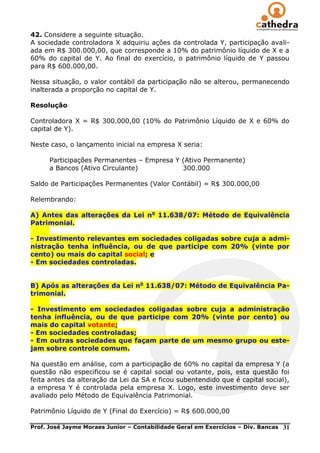 42. Considere a seguinte situação.
A sociedade controladora X adquiriu ações da controlada Y, participação avali-
ada em R$ 300.000,00, que corresponde a 10% do patrimônio líquido de X e a
60% do capital de Y. Ao final do exercício, o patrimônio líquido de Y passou
para R$ 600.000,00.

Nessa situação, o valor contábil da participação não se alterou, permanecendo
inalterada a proporção no capital de Y.

Resolução

Controladora X = R$ 300.000,00 (10% do Patrimônio Líquido de X e 60% do
capital de Y).

Neste caso, o lançamento inicial na empresa X seria:

      Participações Permanentes – Empresa Y (Ativo Permanente)
      a Bancos (Ativo Circulante)           300.000

Saldo de Participações Permanentes (Valor Contábil) = R$ 300.000,00

Relembrando:

A) Antes das alterações da Lei no 11.638/07: Método de Equivalência
Patrimonial.

- Investimento relevantes em sociedades coligadas sobre cuja a admi-
nistração tenha influência, ou de que participe com 20% (vinte por
cento) ou mais do capital social; e
- Em sociedades controladas.


B) Após as alterações da Lei no 11.638/07: Método de Equivalência Pa-
trimonial.

- Investimento em sociedades coligadas sobre cuja a administração
tenha influência, ou de que participe com 20% (vinte por cento) ou
mais do capital votante;
- Em sociedades controladas;
- Em outras sociedades que façam parte de um mesmo grupo ou este-
jam sobre controle comum.

Na questão em análise, com a participação de 60% no capital da empresa Y (a
questão não especificou se é capital social ou votante, pois, esta questão foi
feita antes da alteração da Lei da SA e ficou subentendido que é capital social),
a empresa Y é controlada pela empresa X. Logo, este investimento deve ser
avaliado pelo Método de Equivalência Patrimonial.

Patrimônio Líquido de Y (Final do Exercício) = R$ 600.000,00

Prof. José Jayme Moraes Junior – Contabilidade Geral em Exercícios – Div. Bancas   31
 