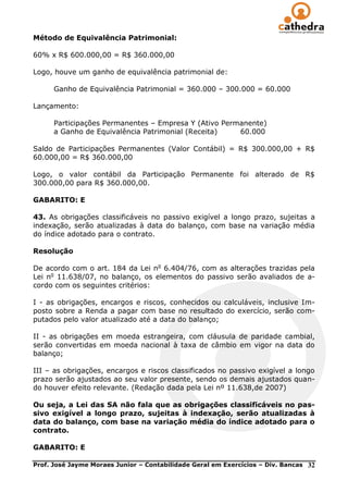 Método de Equivalência Patrimonial:

60% x R$ 600.000,00 = R$ 360.000,00

Logo, houve um ganho de equivalência patrimonial de:

      Ganho de Equivalência Patrimonial = 360.000 – 300.000 = 60.000

Lançamento:

      Participações Permanentes – Empresa Y (Ativo Permanente)
      a Ganho de Equivalência Patrimonial (Receita)    60.000

Saldo de Participações Permanentes (Valor Contábil) = R$ 300.000,00 + R$
60.000,00 = R$ 360.000,00

Logo, o valor contábil da Participação Permanente foi alterado de R$
300.000,00 para R$ 360.000,00.

GABARITO: E

43. As obrigações classificáveis no passivo exigível a longo prazo, sujeitas a
indexação, serão atualizadas à data do balanço, com base na variação média
do índice adotado para o contrato.

Resolução

De acordo com o art. 184 da Lei no 6.404/76, com as alterações trazidas pela
Lei no 11.638/07, no balanço, os elementos do passivo serão avaliados de a-
cordo com os seguintes critérios:

I - as obrigações, encargos e riscos, conhecidos ou calculáveis, inclusive Im-
posto sobre a Renda a pagar com base no resultado do exercício, serão com-
putados pelo valor atualizado até a data do balanço;

II - as obrigações em moeda estrangeira, com cláusula de paridade cambial,
serão convertidas em moeda nacional à taxa de câmbio em vigor na data do
balanço;

III – as obrigações, encargos e riscos classificados no passivo exigível a longo
prazo serão ajustados ao seu valor presente, sendo os demais ajustados quan-
do houver efeito relevante. (Redação dada pela Lei nº 11.638,de 2007)

Ou seja, a Lei das SA não fala que as obrigações classificáveis no pas-
sivo exigível a longo prazo, sujeitas à indexação, serão atualizadas à
data do balanço, com base na variação média do índice adotado para o
contrato.

GABARITO: E

Prof. José Jayme Moraes Junior – Contabilidade Geral em Exercícios – Div. Bancas   32
 