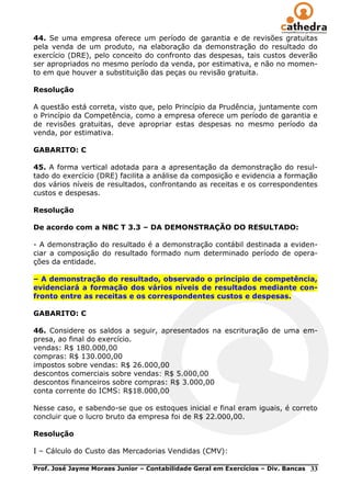 44. Se uma empresa oferece um período de garantia e de revisões gratuitas
pela venda de um produto, na elaboração da demonstração do resultado do
exercício (DRE), pelo conceito do confronto das despesas, tais custos deverão
ser apropriados no mesmo período da venda, por estimativa, e não no momen-
to em que houver a substituição das peças ou revisão gratuita.

Resolução

A questão está correta, visto que, pelo Princípio da Prudência, juntamente com
o Princípio da Competência, como a empresa oferece um período de garantia e
de revisões gratuitas, deve apropriar estas despesas no mesmo período da
venda, por estimativa.

GABARITO: C

45. A forma vertical adotada para a apresentação da demonstração do resul-
tado do exercício (DRE) facilita a análise da composição e evidencia a formação
dos vários níveis de resultados, confrontando as receitas e os correspondentes
custos e despesas.

Resolução

De acordo com a NBC T 3.3 – DA DEMONSTRAÇÃO DO RESULTADO:

- A demonstração do resultado é a demonstração contábil destinada a eviden-
ciar a composição do resultado formado num determinado período de opera-
ções da entidade.

– A demonstração do resultado, observado o princípio de competência,
evidenciará a formação dos vários níveis de resultados mediante con-
fronto entre as receitas e os correspondentes custos e despesas.

GABARITO: C

46. Considere os saldos a seguir, apresentados na escrituração de uma em-
presa, ao final do exercício.
vendas: R$ 180.000,00
compras: R$ 130.000,00
impostos sobre vendas: R$ 26.000,00
descontos comerciais sobre vendas: R$ 5.000,00
descontos financeiros sobre compras: R$ 3.000,00
conta corrente do ICMS: R$18.000,00

Nesse caso, e sabendo-se que os estoques inicial e final eram iguais, é correto
concluir que o lucro bruto da empresa foi de R$ 22.000,00.

Resolução

I – Cálculo do Custo das Mercadorias Vendidas (CMV):

Prof. José Jayme Moraes Junior – Contabilidade Geral em Exercícios – Div. Bancas   33
 