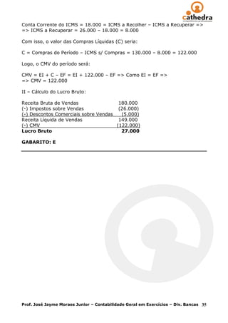 Conta Corrente do ICMS = 18.000 = ICMS a Recolher – ICMS a Recuperar =>
=> ICMS a Recuperar = 26.000 – 18.000 = 8.000

Com isso, o valor das Compras Líquidas (C) seria:

C = Compras do Período – ICMS s/ Compras = 130.000 – 8.000 = 122.000

Logo, o CMV do período será:

CMV = EI + C – EF = EI + 122.000 – EF => Como EI = EF =>
=> CMV = 122.000

II – Cálculo do Lucro Bruto:

Receita Bruta de Vendas                180.000
(-) Impostos sobre Vendas              (26.000)
(-) Descontos Comerciais sobre Vendas   (5.000)
Receita Líquida de Vendas              149.000
(-) CMV                               (122.000)
Lucro Bruto                             27.000

GABARITO: E




Prof. José Jayme Moraes Junior – Contabilidade Geral em Exercícios – Div. Bancas   35
 