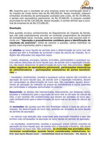 47. Suponha que o resultado de uma empresa antes da contribuição social e
do imposto de renda tenha sido de R$ 400.000,00. Nesse resultado, estavam
embutidos dividendos de participações avaliadas pelo custo, de R$ 35.000,00,
e perdas com equivalência patrimonial, de R$ 25.000,00. O prejuízo contábil
acumulado foi de R$ 120.000,00. Nessa situação, é correto afirmar que o lucro
real da empresa foi de R$ 273.000,00.

Resolução

Esta questão envolve conhecimentos do Regulamento do Imposto de Renda,
que não está explicitamente previsto no conteúdo programático da disciplina
de Contabilidade Geral. Contudo, pode-se considerar que este assunto está in-
cluído em: “Apuração e procedimentos contábeis para a identificação do
resultado do exercício”. Antes de resolver a questão, vamos relembrar os
pontos mais importantes sobre o assunto.

As adições ao lucro líquido do período para a determinação do lucro real são
ajustes que têm a finalidade de aumentar a base de cálculo do imposto. As a-
dições são efetuadas nos seguintes casos:

- custos, despesas, encargos, perdas, provisões, participações e quaisquer ou-
tros valores deduzidos do lucro líquido que, de acordo com a legislação tributá-
ria, não sejam dedutíveis na determinação do lucro real. São exemplos: resul-
tados negativos de equivalência patrimonial, participações estatutárias
de administradores e participações estatutárias de partes beneficiá-
rias; e

- resultados, rendimentos, receitas e quaisquer outros valores não incluídos na
apuração do lucro líquido que, de acordo com a legislação tributária, devam
ser computados na determinação do lucro real. São exemplos: ajustes decor-
rentes de aplicação de métodos de preços de transferência e lucros auferidos
por controladas e coligadas domiciliadas no exterior.

Resumindo, as adições são representadas, basicamente, por despesas conta-
bilizadas e indedutíveis para a apuração do lucro real ou da base de cálculo da
CSLL e por receitas não contabilizadas que devem ser somadas ao lucro apu-
rado contabilmente para a determinação do lucro real ou da base de cálculo da
CSLL.

As exclusões são ajustes que têm por finalidade reduzir a base de cálculo do
imposto. Na determinação do lucro real, poderão ser excluídos do lucro líquido
do período de apuração:

- os valores cuja dedução seja autorizada pela legislação tributária e que não
tenham sido computados na apuração do lucro líquido do período de apuração;

- os resultados, rendimentos, receitas e quaisquer outros valores incluídos na
apuração do lucro líquido que, de acordo com a legislação tributária, não sejam
computados no lucro real. São exemplos: as reversões das provisões ante-
riormente constituídas, quando forem consideradas indedutíveis; lu-
Prof. José Jayme Moraes Junior – Contabilidade Geral em Exercícios – Div. Bancas 36
 