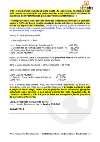 cros e dividendos avaliados pelo custo de aquisição, recebidos após
seis meses da aquisição do investimento, e os resultados positivos da
avaliação de investimentos pela equivalência patrimonial; e

- o prejuízo fiscal apurado em períodos anteriores, limitada a compen-
sação a 30% do lucro líquido ajustado pelas adições e exclusões pre-
vistas na legislação tributária, desde que a pessoa jurídica mantenha os
livros e documentos, exigidos pela legislação fiscal, comprobatórios do prejuízo
fiscal utilizado para compensação.

Vamos à resolução da questão:

I – Apuração do Lucro Real:

Lucro Antes da Contribuição Social e do IR                   400.000
(-) Dividendos de Participações Avaliadas pelo Custo (*)      (35.000)
(+) Perdas com Equivalência Patrimonial                        25.000
Lucro Líquido Ajustado                                       390.000

Agora, partiríamos para a compensação de prejuízos fiscais de períodos an-
teriores, limitado a 30% do lucro líquido ajustado.

30% x Lucro Líquido Ajustado = 30% x 390.000 = 117.000

Caso vocês fizessem esta compensação

Lucro Líquido Ajustado                           390.000
(-) Prejuízo Fiscal de Períodos Anteriores      (117.000)
Lucro Real                                       273.000

E aí. A questão está correta? Não, pois houve uma ―pegadinha‖ da banca exa-
minadora, tendo em vista que a questão forneceu o prejuízo contábil e não
o prejuízo fiscal. Logo, como não há prejuízo fiscal informado (prejuízo
calculado após adições e exclusões permitidas pelo Regulamento do
Imposto de Renda), não há que se falar em compensação de prejuízos
de períodos anteriores.

Logo, a resposta da questão seria:
Lucro Líquido Ajustado = Lucro Real = 390.000

GABARITO: E




Prof. José Jayme Moraes Junior – Contabilidade Geral em Exercícios – Div. Bancas   37
 