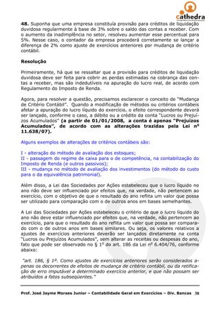 48. Suponha que uma empresa constituía provisão para créditos de liquidação
duvidosa regularmente à base de 3% sobre o saldo das contas a receber. Com
o aumento da inadimplência no setor, resolveu aumentar esse percentual para
5%. Nesse caso, o contador da empresa procederá corretamente se lançar a
diferença de 2% como ajuste de exercícios anteriores por mudança de critério
contábil.

Resolução

Primeiramente, há que se ressaltar que a provisão para créditos de liquidação
duvidosa deve ser feita para cobrir as perdas estimadas na cobrança das con-
tas a receber, mas são indedutíveis na apuração do lucro real, de acordo com
Regulamento do Imposto de Renda.

Agora, para resolver a questão, precisamos esclarecer o conceito de ―Mudança
de Critério Contábil‖. Quando a modificação de métodos ou critérios contábeis
afetar a apuração do lucro líquido do exercício, o efeito correspondente deverá
ser lançado, conforme o caso, a débito ou a crédito da conta ―Lucros ou Prejuí-
zos Acumulados‖ (a partir de 01/01/2008, a conta é apenas “Prejuízos
Acumulados”, de acordo com as alterações trazidas pela Lei no
11.638/07).

Alguns exemplos de alterações de critérios contábeis são:

I - alteração do método de avaliação dos estoques;
II - passagem do regime de caixa para o de competência, na contabilização do
Imposto de Renda (e outros passivos);
III - mudança no método de avaliação dos investimentos (do método do custo
para o da equivalência patrimonial).

Além disso, a Lei das Sociedades por Ações estabeleceu que o lucro líquido no
ano não deve ser influenciado por efeitos que, na verdade, não pertencem ao
exercício, com o objetivo de que o resultado do ano reflita um valor que possa
ser utilizado para comparação com o de outros anos em bases semelhantes.

A Lei das Sociedades por Ações estabeleceu o critério de que o lucro líquido do
ano não deve estar influenciado por efeitos que, na verdade, não pertencem ao
exercício, para que o resultado do ano reflita um valor que possa ser compara-
do com o de outros anos em bases similares. Ou seja, os valores relativos a
ajustes de exercícios anteriores deverão ser lançados diretamente na conta
―Lucros ou Prejuízos Acumulados‖, sem alterar as receitas ou despesas do ano,
fato que pode ser observado no § 1o do art. 186 da Lei no 6.404/76, conforme
abaixo:

 “art. 186, § 1º. Como ajustes de exercícios anteriores serão considerados a-
penas os decorrentes de efeitos de mudança de critério contábil, ou da retifica-
ção de erro imputável a determinado exercício anterior, e que não possam ser
atribuídos a fatos subseqüentes.”


Prof. José Jayme Moraes Junior – Contabilidade Geral em Exercícios – Div. Bancas   38
 