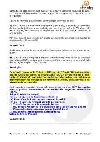 Contudo, no caso concreto da questão, não houve nenhuma mudança de crité-
rio contábil que justificasse o ajuste de exercícios anteriores. O que ocorreu foi
o seguinte:

1) Ano 1: Provisão para créditos de liquidação duvidosa de 3%;

2) Ano 2: Com o aumento da inadimplência para 5%, a provisão para créditos
de liquidação duvidosa, a partir deste ano, deve ser no valor de 5% dos crédi-
tos a receber, sem nenhuma alteração em relação à constituição realizada no
ano anterior.

Por isso, não há que se falar em ajuste de exercícios anteriores em função de
mudança de critério contábil.

GABARITO: E

Ainda com relação às demonstrações financeiras, julgue os itens que se se-
guem.

49. Uma entidade obrigada a elaborar a demonstração de lucros ou prejuízos
acumulados (DLPA) poderá suprir essa exigência incluindo-a na demonstração
das mutações do patrimônio líquido.

Resolução

De acordo com o no § 2o do art. 186 da Lei no 6.404/76, a demonstra-
ção de lucros ou prejuízos acumulados (DLPA) deverá indicar o mon-
tante do dividendo por ação do capital social e poderá ser incluída na
demonstração das mutações do patrimônio liquido, se elaborada e pu-
blicada pela companhia.

Aproveitando o assunto, vamos relembrar a estrutura da DLPA (memorize
para a prova): Demonstração de Lucros ou Prejuízos Acumulados
(DLPA)
Saldo do Início do Período
(+) ou (-) Ajustes de Exercícios Anteriores
(+) Reversões de Reservas de Lucros no Exercício
(+) ou (-) Lucro ou Prejuízo Líquido do Exercício
(-) Transferências para Reservas de Lucros
(-) Dividendos Propostos (e o dividendo por ação do Capital Social)
(-) Parcela dos Lucros incorporada ao Capital Social
(-) Dividendos Intermediários (antecipados)
Saldo do Fim do Período

GABARITO: C




Prof. José Jayme Moraes Junior – Contabilidade Geral em Exercícios – Div. Bancas   39
 