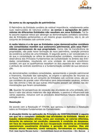Da soma ou da agregação de patrimônios

O Patrimônio da Entidade corolário de notável importância, notadamente pelas
suas repercussões de natureza prática: as somas e agregações de patri-
mônios de diferentes Entidades não resultam em nova Entidade. Tal fa-
to assume especial relevo por abranger as demonstrações contábeis consolida-
das de Entidades pertencentes a um mesmo grupo econômico, isto é, de um
conjunto de Entidades sob controle único.

A razão básica é a de que as Entidades cujas demonstrações contábeis
são consolidadas mantém sua autonomia patrimonial, pois seus Patri-
mônios permanecem de sua propriedade. Como não há transferência de
propriedade, não pode haver formação de novo patrimônio, condição primeira
da existência jurídica de uma Entidade. O segundo ponto a ser considerado é o
de que a consolidação se refere às demonstrações contábeis, mantendo-se a
observância dos Princípios Fundamentais de Contabilidade no âmbito das Enti-
dades consolidadas, resultando em uma unidade de natureza econômico-
contábil, em que os qualificativos ressaltam os dois aspectos de maior relevo:
o atributo de controle econômico e a fundamentação contábil da sua estrutura-
ção.

As demonstrações contábeis consolidadas, apresentando a posição patrimonial
e financeira, resultado das operações, as origens e aplicações de recursos ou
os fluxos financeiros de um conjunto de Entidades sob controle único, são pe-
ças contábeis de grande valor informativo para determinados usuários, embora
isso não elimine o fato de que outras informações possam ser obtidas nas de-
monstrações que foram consolidadas.

20. Quando há perspectivas de cessação das atividades de uma entidade, em-
bora o valor dos ativos materiais não seja afetado, o passivo é influenciado sob
vários aspectos, inclusive com os prováveis desembolsos futuros advindos da
extinção em si.

Resolução

De acordo com a Resolução no 774/94, que aprovou o Apêndice à Resolução
sobre os Princípios Fundamentais da Contabilidade:

A situação-limite na aplicação do Princípio da CONTINUIDADE é aquela
em que há a completa cessação das atividades da Entidade. Nessa si-
tuação, determinados ativos, como, por exemplo, os valores diferidos,
deixarão de ostentar tal condição, passando à condição de despesas,
em face da impossibilidade de sua recuperação mediante as atividades
operacionais usualmente dirigidas à geração de receitas. Mas até
mesmo ativos materiais, como estoques, ferramentas ou máquinas,
Prof. José Jayme Moraes Junior – Contabilidade Geral em Exercícios – Div. Bancas 4
 