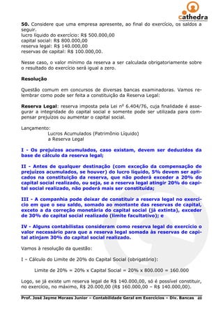 50. Considere que uma empresa apresente, ao final do exercício, os saldos a
seguir.
lucro líquido do exercício: R$ 500.000,00
capital social: R$ 800.000,00
reserva legal: R$ 140.000,00
reservas de capital: R$ 100.000,00.

Nesse caso, o valor mínimo da reserva a ser calculada obrigatoriamente sobre
o resultado do exercício será igual a zero.

Resolução

Questão comum em concursos de diversas bancas examinadoras. Vamos re-
lembrar como pode ser feita a constituição da Reserva Legal:

Reserva Legal: reserva imposta pela Lei no 6.404/76, cuja finalidade é asse-
gurar a integridade do capital social e somente pode ser utilizada para com-
pensar prejuízos ou aumentar o capital social.

Lançamento:
          Lucros Acumulados (Patrimônio Líquido)
          a Reserva Legal

I - Os prejuízos acumulados, caso existam, devem ser deduzidos da
base de cálculo da reserva legal;

II - Antes de qualquer destinação (com exceção da compensação de
prejuízos acumulados, se houver) do lucro líquido, 5% devem ser apli-
cados na constituição da reserva, que não poderá exceder a 20% do
capital social realizado, ou seja, se a reserva legal atingir 20% do capi-
tal social realizado, não poderá mais ser constituída;

III - A companhia pode deixar de constituir a reserva legal no exercí-
cio em que o seu saldo, somado ao montante das reservas de capital,
exceto a da correção monetária do capital social (já extinta), exceder
de 30% do capital social realizado (limite facultativo); e

IV - Alguns contabilistas consideram como reserva legal do exercício o
valor necessário para que a reserva legal somada às reservas de capi-
tal atinjam 30% do capital social realizado.

Vamos à resolução da questão:

I – Cálculo do Limite de 20% do Capital Social (obrigatório):

      Limite de 20% = 20% x Capital Social = 20% x 800.000 = 160.000

Logo, se já existe um reserva legal de R$ 140.000,00, só é possível constituir,
no exercício, no máximo, R$ 20.000,00 (R$ 160.000,00 – R$ 140.000,00).

Prof. José Jayme Moraes Junior – Contabilidade Geral em Exercícios – Div. Bancas   40
 