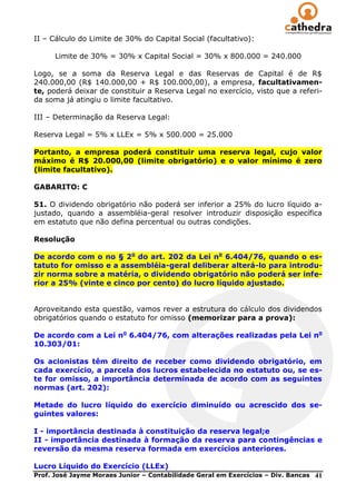 II – Cálculo do Limite de 30% do Capital Social (facultativo):

      Limite de 30% = 30% x Capital Social = 30% x 800.000 = 240.000

Logo, se a soma da Reserva Legal e das Reservas de Capital é de R$
240.000,00 (R$ 140.000,00 + R$ 100.000,00), a empresa, facultativamen-
te, poderá deixar de constituir a Reserva Legal no exercício, visto que a referi-
da soma já atingiu o limite facultativo.

III – Determinação da Reserva Legal:

Reserva Legal = 5% x LLEx = 5% x 500.000 = 25.000

Portanto, a empresa poderá constituir uma reserva legal, cujo valor
máximo é R$ 20.000,00 (limite obrigatório) e o valor mínimo é zero
(limite facultativo).

GABARITO: C

51. O dividendo obrigatório não poderá ser inferior a 25% do lucro líquido a-
justado, quando a assembléia-geral resolver introduzir disposição específica
em estatuto que não defina percentual ou outras condições.

Resolução

De acordo com o no § 2o do art. 202 da Lei no 6.404/76, quando o es-
tatuto for omisso e a assembléia-geral deliberar alterá-lo para introdu-
zir norma sobre a matéria, o dividendo obrigatório não poderá ser infe-
rior a 25% (vinte e cinco por cento) do lucro líquido ajustado.


Aproveitando esta questão, vamos rever a estrutura do cálculo dos dividendos
obrigatórios quando o estatuto for omisso (memorizar para a prova):

De acordo com a Lei no 6.404/76, com alterações realizadas pela Lei no
10.303/01:

Os acionistas têm direito de receber como dividendo obrigatório, em
cada exercício, a parcela dos lucros estabelecida no estatuto ou, se es-
te for omisso, a importância determinada de acordo com as seguintes
normas (art. 202):

Metade do lucro líquido do exercício diminuído ou acrescido dos se-
guintes valores:

I - importância destinada à constituição da reserva legal;e
II - importância destinada à formação da reserva para contingências e
reversão da mesma reserva formada em exercícios anteriores.

Lucro Líquido do Exercício (LLEx)
Prof. José Jayme Moraes Junior – Contabilidade Geral em Exercícios – Div. Bancas   41
 