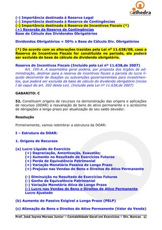 (-) Importância destinada à Reserva Legal
(-) Importância destinada à Reserva de Contingências
(-) Importância destinada à Reserva de Incentivos Fiscais (*)
(+) Reversão da Reserva de Contingências
Base de Cálculo dos Dividendos Obrigatórios

Dividendos Obrigatórios = 50% x Base de Cálculo Div. Obrigatórios

(*) De acordo com as alterações trazidas pela Lei no 11.638/08, caso a
Reserva de Incentivos Fiscais for constituída no período, ela poderá
ser excluída da base de cálculo do dividendo obrigatório.

Reserva de Incentivos Fiscais (Incluído pela Lei nº 11.638,de 2007)
      Art. 195-A. A assembléia geral poderá, por proposta dos órgãos de ad-
ministração, destinar para a reserva de incentivos fiscais a parcela do lucro lí-
quido decorrente de doações ou subvenções governamentais para investimen-
tos, que poderá ser excluída da base de cálculo do dividendo obrigatório (inciso
I do caput do art. 202 desta Lei). (Incluído pela Lei nº 11.638,de 2007)

GABARITO: C

52. Constituem origens de recursos na demonstração das origens e aplicações
de recursos (DOAR) a reavaliação de bens do ativo permanente e o acréscimo
de obrigações a longo prazo por atualização de seu saldo devedor.

Resolução

Primeiramente, vamos relembrar a estrutura da DOAR:

I – Estrutura da DOAR:

1. Origens de Recursos

(a) Lucro Líquido do Exercício
     (+) Depreciação, Amortização, Exaustão;
     (+) Aumento no Resultado de Exercícios Futuros
     (+) Perda de Equivalência Patrimonial
     (+) Variação Monetária Passiva de Longo Prazo
     (+) Prejuízo nas Vendas de Bens e Direitos do Ativo Permanente

      (-) Diminuição no Resultado de Exercícios Futuros
      (-) Ganho de Equivalência Patrimonial
      (-) Variação Monetária Ativa de Longo Prazo
      (-) Lucro nas Vendas de Bens e Direitos do Ativo Permanente
      Lucro Ajustado

(b) Aumento do Passivo Exigível a Longo Prazo (PELP)

(c) Alienação de Bens e Direitos do Ativo Permanente (Valor da Venda)

Prof. José Jayme Moraes Junior – Contabilidade Geral em Exercícios – Div. Bancas   42
 