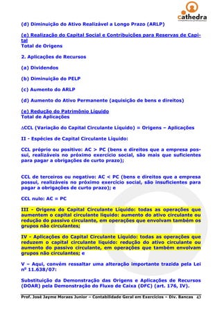 (d) Diminuição do Ativo Realizável a Longo Prazo (ARLP)

(e) Realização do Capital Social e Contribuições para Reservas de Capi-
tal
Total de Origens

2. Aplicações de Recursos

(a) Dividendos

(b) Diminuição do PELP

(c) Aumento do ARLP

(d) Aumento do Ativo Permanente (aquisição de bens e direitos)

(e) Redução do Patrimônio Líquido
Total de Aplicações

CCL (Variação do Capital Circulante Líquido) = Origens – Aplicações

II - Espécies de Capital Circulante Líquido:

CCL próprio ou positivo: AC > PC (bens e direitos que a empresa pos-
sui, realizáveis no próximo exercício social, são mais que suficientes
para pagar a obrigações de curto prazo);


CCL de terceiros ou negativo: AC < PC (bens e direitos que a empresa
possui, realizáveis no próximo exercício social, são insuficientes para
pagar a obrigações de curto prazo); e

CCL nulo: AC = PC

III - Origens do Capital Circulante Líquido: todas as operações que
aumentem o capital circulante líquido: aumento do ativo circulante ou
redução do passivo circulante, em operações que envolvam também os
grupos não circulantes;

IV - Aplicações do Capital Circulante Líquido: todas as operações que
reduzem o capital circulante líquido: redução do ativo circulante ou
aumento do passivo circulante, em operações que também envolvam
grupos não circulantes; e

V – Aqui, convém ressaltar uma alteração importante trazida pela Lei
no 11.638/07:

Substituição da Demonstração das Origens e Aplicações de Recursos
(DOAR) pela Demonstração do Fluxo de Caixa (DFC) (art. 176, IV).

Prof. José Jayme Moraes Junior – Contabilidade Geral em Exercícios – Div. Bancas   43
 