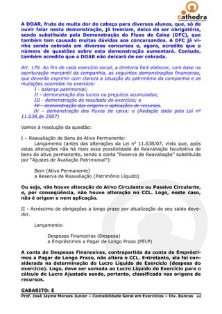 A DOAR, fruto de muita dor de cabeça para diversos alunos, que, só de
ouvir falar nesta demonstração, já tremiam, deixa de ser obrigatória,
sendo substituída pela Demonstração do Fluxo de Caixa (DFC), que
também tem causado muitas dúvidas aos concursandos. A DFC já vi-
nha sendo cobrada em diversos concursos e, agora, acredito que o
número de questões sobre esta demonstração aumentará. Contudo,
também acredito que a DOAR não deixará de ser cobrada.

Art. 176. Ao fim de cada exercício social, a diretoria fará elaborar, com base na
escrituração mercantil da companhia, as seguintes demonstrações financeiras,
que deverão exprimir com clareza a situação do patrimônio da companhia e as
mutações ocorridas no exercício:
      I - balanço patrimonial;
      II - demonstração dos lucros ou prejuízos acumulados;
      III - demonstração do resultado do exercício; e
      IV - demonstração das origens e aplicações de recursos.
      IV – demonstração dos fluxos de caixa; e (Redação dada pela Lei nº
11.638,de 2007)

Vamos à resolução da questão:

I – Reavaliação de Bens do Ativo Permanente:
      Lançamento (antes das alterações da Lei no 11.638/07, visto que, após
estas alterações não há mais essa possibilidade de Reavaliação facultativa de
bens do ativo permanente, sendo a conta ―Reserva de Reavaliação‖ substituída
por ―Ajustes de Avaliação Patrimonial‖):

      Bem (Ativo Permanente)
      a Reserva de Reavaliação (Patrimônio Líquido)

Ou seja, não houve alteração do Ativo Circulante ou Passivo Circulante,
e, por conseqüência, não houve alteração no CCL. Logo, neste caso,
não é origem e nem aplicação.

II - Acréscimo de obrigações a longo prazo por atualização de seu saldo deve-
dor.

      Lançamento:

            Despesas Financeiras (Despesa)
            a Empréstimos a Pagar de Longo Prazo (PELP)

A conta de Despesas Financeiras, contrapartida da conta de Emprésti-
mos a Pagar de Longo Prazo, não altera o CCL. Entretanto, ela foi con-
siderada na determinação do Lucro Líquido de Exercício (despesa do
exercício). Logo, deve ser somada ao Lucro Líquido do Exercício para o
cálculo do Lucro Ajustado sendo, portanto, classificada nas origens de
recursos.

GABARITO: E
Prof. José Jayme Moraes Junior – Contabilidade Geral em Exercícios – Div. Bancas   44
 