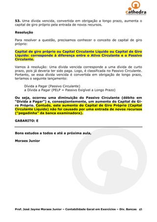 53. Uma dívida vencida, convertida em obrigação a longo prazo, aumenta o
capital de giro próprio pela entrada de novos recursos.

Resolução

Para resolver a questão, precisamos conhecer o conceito de capital de giro
próprio:

Capital de giro próprio ou Capital Circulante Líquido ou Capital de Giro
Líquido: corresponde à diferença entre o Ativo Circulante e o Passivo
Circulante.

Vamos à resolução: Uma dívida vencida corresponde a uma dívida de curto
prazo, pois já deveria ter sido paga. Logo, é classificada no Passivo Circulante.
Portanto, se essa dívida vencida é convertida em obrigação de longo prazo,
teríamos o seguinte lançamento:

      Dívida a Pagar (Passivo Circulante)
      a Dívida a Pagar (PELP = Passivo Exigível a Longo Prazo)

Ou seja, ocorreu uma diminuição do Passivo Circulante (débito em
“Dívida a Pagar”) e, conseqüentemente, um aumento do Capital de Gi-
ro Próprio. Contudo, este aumento do Capital de Giro Próprio (Capital
Circulante Líquido) não foi causado por uma entrada de novos recursos
(“pegadinha” da banca examinadora).

GABARITO: E


Bons estudos a todos e até a próxima aula,

Moraes Junior




Prof. José Jayme Moraes Junior – Contabilidade Geral em Exercícios – Div. Bancas   45
 