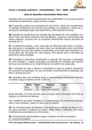 Prova 4. Analista Judiciário – Contabilidade - TST – 2008 - CESPE

                 Lista de Questões Comentadas Nesta Aula

Considerando os princípios fundamentais de contabilidade e os conceitos gerais
referentes ao patrimônio, julgue os itens a seguir.

19. A garantia jurídica da propriedade do patrimônio, objeto da contabilidade,
é condição indissociável do princípio da entidade, ao assegurar o direito ao e-
xercício de disposição sobre esse patrimônio, válido perante terceiros.

20. Quando há perspectivas de cessação das atividades de uma entidade, em-
bora o valor dos ativos materiais não seja afetado, o passivo é influenciado sob
vários aspectos, inclusive com os prováveis desembolsos futuros advindos da
extinção em si.

21. O patrimônio líquido, como expressão da diferença entre bens e direitos,
de uma parte, e obrigações, de outra, deve ser considerado como uma dívida
da entidade para com seus sócios ou acionistas, pois esses não emprestam re-
cursos para que ela possa ter vida própria, mas apenas para a formação do
patrimônio dessa entidade.

22. Enquanto o patrimônio compreende o conjunto dos recursos e aplicações
de uma entidade, o capital autorizado corresponde ao montante dos aportes
com que os acionistas já se comprometeram no boletim de subscrição.

23. A situação em que o passivo a descoberto é igual ao passivo caracteriza
um processo de liquidação, em que há dívidas remanescentes à realização dos
bens e direitos do ativo.

24. Considere que uma empresa tenha a representação patrimonial mostrada
na tabela a seguir (valores em R$ 1.000,00).

                  Ativo     Valor     Passivo             Valor
                 Bens        850 Obrigações               1.200
                 direitos    150 Patrimônio Líquido        200

Nessa situação, é correto afirmar que a empresa está insolvente, com falta de
liquidez e a caminho da falência.

Com referência aos fatos contábeis e à representação dos fenômenos patrimo-
niais e suas variações, julgue os itens que se seguem.

25. No reconhecimento da despesa, tanto pode haver redução de ativo (a vis-
ta) como aumento no passivo (a prazo). Nisso reside a distinção entre fatos
modificativos aumentativos ou diminutivos.

26. O lançamento representado a seguir configura um fato permutativo.
D – lucros acumulados
Prof. José Jayme Moraes Junior – Contabilidade Geral em Exercícios – Div. Bancas   46
 