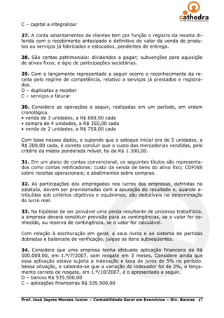 C – capital a integralizar

27. A conta adiantamentos de clientes tem por função o registro da receita di-
ferida com o recebimento antecipado e definitivo do valor da venda de produ-
tos ou serviços já fabricados e estocados, pendentes de entrega.

28. São contas patrimoniais: dividendos a pagar; subvenções para aquisição
de ativos fixos; e ágio de participações societárias.

29. Com o lançamento representado a seguir ocorre o reconhecimento da re-
ceita pelo regime de competência, relativo a serviços já prestados e registra-
dos.
D – duplicatas a receber
C – serviços a faturar

30. Considere as operações a seguir, realizadas em um período, em ordem
cronológica.
• venda de 3 unidades, a R$ 600,00 cada
• compra de 4 unidades, a R$ 350,00 cada
• venda de 2 unidades, a R$ 750,00 cada

Com base nesses dados, e supondo que o estoque inicial era de 5 unidades, a
R$ 200,00 cada, é correto concluir que o custo das mercadorias vendidas, pelo
critério da média ponderada móvel, foi de R$ 1.300,00.

31. Em um plano de contas convencional, os seguintes títulos são representa-
dos como contas retificadoras: custo da venda de bens do ativo fixo; COFINS
sobre receitas operacionais; e abatimentos sobre compras.

32. As participações dos empregados nos lucros das empresas, definidas no
estatuto, devem ser provisionadas com a apuração do resultado e, quando a-
tribuídas sob critérios objetivos e equânimes, são dedutíveis na determinação
do lucro real.

33. Na hipótese de ser provável uma perda resultante de processo trabalhista,
a empresa deverá constituir provisão para as contingências, se o valor for co-
nhecido, ou reserva de contingência, se o valor for calculável.

Com relação à escrituração em geral, a seus livros e ao sistema de partidas
dobradas e balancete de verificação, julgue os itens subseqüentes.

34. Considere que uma empresa tenha efetuado aplicação financeira de R$
500.000,00, em 1.º/7/2007, com resgate em 3 meses. Considere ainda que
essa aplicação estava sujeita a indexação e taxa de juros de 5% no período.
Nessa situação, e sabendo-se que a variação do indexador foi de 2%, o lança-
mento correto de resgate, em 1.º/10/2007, é o apresentado a seguir.
D – bancos R$ 535.500,00
C – aplicações financeiras R$ 535.500,00


Prof. José Jayme Moraes Junior – Contabilidade Geral em Exercícios – Div. Bancas   47
 