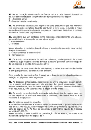 35. Na escrituração relativa ao fundo fixo de caixa, a cada desembolso realiza-
do, vão sendo efetuados lançamentos do tipo apresentado a seguir.
D – despesas gerais
C – bancos – conta movimento

36. As empresas optantes pelo regime do lucro presumido que não mantive-
rem escrituração completa deverão escriturar o livro caixa, incluindo o movi-
mento bancário, ou seja, cheques recebidos e respectivos depósitos, e cheques
emitidos e respectivos pagamentos.

37. Considere que um contador tenha registrado indevidamente um adianta-
mento efetuado a fornecedor da maneira a seguir.
D – fornecedores
C – bancos

Nessa situação, o contador deverá efetuar o seguinte lançamento para corrigir
o registro indevido.
D – adiantamentos a fornecedores
C – fornecedores

38. De acordo com o sistema de partidas dobradas, um lançamento de primei-
ra fórmula cujo registro a débito diminua o passivo pode ter como contraparti-
da um registro a crédito diminuindo o ativo.

39. No caso de uma inversão de lançamento, o balancete continua fechando,
e, em qualquer caso, os totais não se alteram.

Com relação às demonstrações financeiras — levantamento, classificação e a-
valiação —, julgue os itens seguintes.

40. As despesas antecipadas, classificáveis no ativo circulante, geram benefí-
cios a serem usufruídos no exercício seguinte. Em geral, representam paga-
mentos antecipados, mas há casos em que não significam desembolso imedia-
to de recursos, e, sim, valores ainda a pagar a curto prazo.

41. De acordo com a legislação societária, adiantamentos de viagem para tra-
tar dos negócios da empresa, efetuados a diretores, são classificados no ativo
realizável a longo prazo.

42. Considere a seguinte situação.
A sociedade controladora X adquiriu ações da controlada Y, participação avali-
ada em R$ 300.000,00, que corresponde a 10% do patrimônio líquido de X e a
60% do capital de Y. Ao final do exercício, o patrimônio líquido de Y passou
para R$ 600.000,00.
Nessa situação, o valor contábil da participação não se alterou, permanecendo
inalterada a proporção no capital de Y.


Prof. José Jayme Moraes Junior – Contabilidade Geral em Exercícios – Div. Bancas   48
 