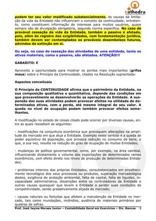podem ter seu valor modificado substancialmente. As causas da limita-
ção da vida da Entidade não influenciam o conceito da continuidade; entretan-
to, como constituem informação de interesse para muitos usuários, quase
sempre são de divulgação obrigatória, segundo norma específica. No caso de
provável cessação da vida da Entidade, também o passivo é afetado,
pois, além do registro das exigibilidades, com fundamentação jurídica,
também devem ser contemplados os prováveis desembolsos futuros,
advindos da extinção em si.

Ou seja, no caso de cessação das atividades de uma entidade, tanto os
ativos materiais, como o passivo, são afetados. ATENÇÃO!!!

GABARITO: E

Aproveito a oportunidade para mostrar os pontos mais importantes (grifos
meus) sobre o Princípio da Continuidade, citados na Resolução supracitada:

Aspectos conceituais

O Princípio da CONTINUIDADE afirma que o patrimônio da Entidade, na
sua composição qualitativa e quantitativa, depende das condições em
que provavelmente se desenvolverão as operações da Entidade. A sus-
pensão das suas atividades podem provocar efeitos na utilidade de de-
terminados ativos, com a perda, até mesmo integral de seu valor. A
queda no nível de ocupação podem também provocar efeitos seme-
lhantes.

A modificação no estado de coisas citado pode ocorrer por diversas causas, en-
tre as quais ressaltam as seguintes:

- modificações na conjuntura econômica que provoquem alterações na ampli-
tude do mercado em que atua a Entidade. Exemplo neste sentido é a queda de
poder aquisitivo da população, que provoca redução no consumo de bens, o
que, a sua vez, resulta na redução do grau de ocupação de muitas Entidades;

- mudanças de política governamental, como, por exemplo, na área cambial,
influenciando diretamente o volume das exportações de determinados ramos
econômicos, com efeito direto nos níveis de produção de determinadas Entida-
des;

- problemas internos das próprias Entidades, consubstanciados em envelheci-
mento tecnológico dos seus processos ou produtos, superação mercadológica
destes, exigência de proteção ambiental, falta de capital, falta de liquidez, in-
capacidade administrativa, dissenções entre os controladores da Entidade e
outras causas quaisquer que levem a Entidade a perder suas condições de
competitividade, sendo gradativamente alijada do mercado;

- causas naturais ou fortuitas que afetem a manutenção da Entidade no mer-
cado, tais como inundações, incêndios, ausência de materiais primários por
quebras de safras.
Prof. José Jayme Moraes Junior – Contabilidade Geral em Exercícios – Div. Bancas 5
 