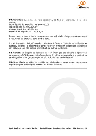 50. Considere que uma empresa apresente, ao final do exercício, os saldos a
seguir.
lucro líquido do exercício: R$ 500.000,00
capital social: R$ 800.000,00
reserva legal: R$ 140.000,00
reservas de capital: R$ 100.000,00.

Nesse caso, o valor mínimo da reserva a ser calculada obrigatoriamente sobre
o resultado do exercício será igual a zero.

51. O dividendo obrigatório não poderá ser inferior a 25% do lucro líquido a-
justado, quando a assembléia-geral resolver introduzir disposição específica
em estatuto que não defina percentual ou outras condições.

52. Constituem origens de recursos na demonstração das origens e aplicações
de recursos (DOAR) a reavaliação de bens do ativo permanente e o acréscimo
de obrigações a longo prazo por atualização de seu saldo devedor.

53. Uma dívida vencida, convertida em obrigação a longo prazo, aumenta o
capital de giro próprio pela entrada de novos recursos.




Prof. José Jayme Moraes Junior – Contabilidade Geral em Exercícios – Div. Bancas   50
 