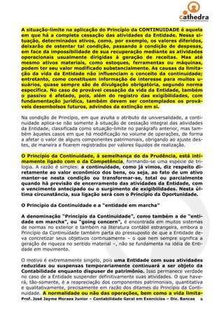 A situação-limite na aplicação do Princípio da CONTINUIDADE é aquela
em que há a completa cessação das atividades da Entidade. Nessa si-
tuação, determinados ativos, como, por exemplo, os valores diferidos,
deixarão de ostentar tal condição, passando à condição de despesas,
em face da impossibilidade de sua recuperação mediante as atividades
operacionais usualmente dirigidas à geração de receitas. Mas até
mesmo ativos materiais, como estoques, ferramentas ou máquinas,
podem ter seu valor modificado substancialmente. As causas da limita-
ção da vida da Entidade não influenciam o conceito da continuidade;
entretanto, como constituem informação de interesse para muitos u-
suários, quase sempre são de divulgação obrigatória, segundo norma
específica. No caso de provável cessação da vida da Entidade, também
o passivo é afetado, pois, além do registro das exigibilidades, com
fundamentação jurídica, também devem ser contemplados os prová-
veis desembolsos futuros, advindos da extinção em si.

Na condição de Princípio, em que avulta o atributo da universalidade, a conti-
nuidade aplica-se não somente à situação de cessação integral das atividades
da Entidade, classificada como situação-limite no parágrafo anterior, mas tam-
bém àqueles casos em que há modificação no volume de operações, de forma
a afetar o valor de alguns componentes patrimoniais, obrigando ao ajuste des-
tes, de maneira a ficarem registrados por valores líquidos de realização.

O Princípio da Continuidade, à semelhança do da Prudência, está inti-
mamente ligado com o da Competência, formando-se uma espécie de tri-
logia. A razão é simples: a continuidade, como já vimos, diz respeito di-
retamente ao valor econômico dos bens, ou seja, ao fato de um ativo
manter-se nesta condição ou transformar-se, total ou parcialmente
quando há previsão de encerramento das atividades da Entidade, com
o vencimento antecipado ou o surgimento de exigibilidades. Nesta úl-
tima circunstância, sua ligação será com o Princípio da Oportunidade.

O Princípio da Continuidade e a “entidade em marcha”

A denominação “Princípio da Continuidade”, como também a de “enti-
dade em marcha”, ou “going concern”, é encontrada em muitos sistemas
de normas no exterior e também na literatura contábil estrangeira, embora o
Princípio da Continuidade também parta do pressuposto de que a Entidade de-
va concretizar seus objetivos continuamente – o que nem sempre significa a
geração de riqueza no sentido material –, não se fundamenta na idéia de Enti-
dade em movimento.

O motivo é extremamente singelo, pois uma Entidade com suas atividades
reduzidas ou suspensas temporariamente continuará a ser objeto da
Contabilidade enquanto dispuser de patrimônio. Isso permanece verdade
no caso de a Entidade suspender definitivamente suas atividades. O que have-
rá, tão-somente, é a reapreciação dos componentes patrimoniais, quantitativa
e qualitativamente, precisamente em razão dos ditames do Princípio da Conti-
nuidade. A normalidade ou não das operações, bem como a vida limita-
Prof. José Jayme Moraes Junior – Contabilidade Geral em Exercícios – Div. Bancas 6
 
