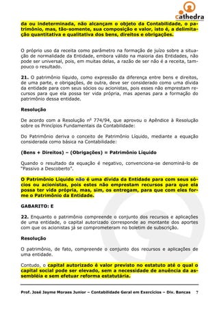 da ou indeterminada, não alcançam o objeto da Contabilidade, o pa-
trimônio, mas, tão-somente, sua composição e valor, isto é, a delimita-
ção quantitativa e qualitativa dos bens, direitos e obrigações.


O próprio uso da receita como parâmetro na formação de juízo sobre a situa-
ção de normalidade da Entidade, embora válido na maioria das Entidades, não
pode ser universal, pois, em muitas delas, a razão de ser não é a receita, tam-
pouco o resultado.

21. O patrimônio líquido, como expressão da diferença entre bens e direitos,
de uma parte, e obrigações, de outra, deve ser considerado como uma dívida
da entidade para com seus sócios ou acionistas, pois esses não emprestam re-
cursos para que ela possa ter vida própria, mas apenas para a formação do
patrimônio dessa entidade.

Resolução

De acordo com a Resolução no 774/94, que aprovou o Apêndice à Resolução
sobre os Princípios Fundamentais da Contabilidade:

Do Patrimônio deriva o conceito de Patrimônio Líquido, mediante a equação
considerada como básica na Contabilidade:

(Bens + Direitos) – (Obrigações) = Patrimônio Líquido

Quando o resultado da equação é negativo, convenciona-se denominá-lo de
―Passivo a Descoberto‖.

O Patrimônio Líquido não é uma dívida da Entidade para com seus só-
cios ou acionistas, pois estes não emprestam recursos para que ela
possa ter vida própria, mas, sim, os entregam, para que com eles for-
me o Patrimônio da Entidade.

GABARITO: E

22. Enquanto o patrimônio compreende o conjunto dos recursos e aplicações
de uma entidade, o capital autorizado corresponde ao montante dos aportes
com que os acionistas já se comprometeram no boletim de subscrição.

Resolução

O patrimônio, de fato, compreende o conjunto dos recursos e aplicações de
uma entidade.

Contudo, o capital autorizado é valor previsto no estatuto até o qual o
capital social pode ser elevado, sem a necessidade de anuência da as-
sembléia e sem efetuar reforma estatutária.


Prof. José Jayme Moraes Junior – Contabilidade Geral em Exercícios – Div. Bancas   7
 