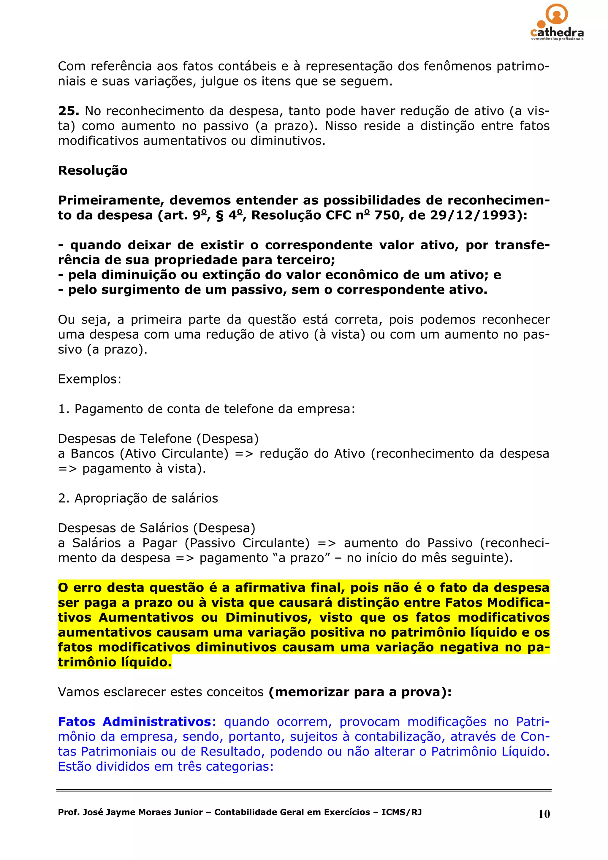 Com referência aos fatos contábeis e à representação dos fenômenos patrimo-
niais e suas variações, julgue os itens que se seguem.

25. No reconhecimento da despesa, tanto pode haver redução de ativo (a vis-
ta) como aumento no passivo (a prazo). Nisso reside a distinção entre fatos
modificativos aumentativos ou diminutivos.

Resolução

Primeiramente, devemos entender as possibilidades de reconhecimen-
to da despesa (art. 9o, § 4o, Resolução CFC no 750, de 29/12/1993):

- quando deixar de existir o correspondente valor ativo, por transfe-
rência de sua propriedade para terceiro;
- pela diminuição ou extinção do valor econômico de um ativo; e
- pelo surgimento de um passivo, sem o correspondente ativo.

Ou seja, a primeira parte da questão está correta, pois podemos reconhecer
uma despesa com uma redução de ativo (à vista) ou com um aumento no pas-
sivo (a prazo).

Exemplos:

1. Pagamento de conta de telefone da empresa:

Despesas de Telefone (Despesa)
a Bancos (Ativo Circulante) => redução do Ativo (reconhecimento da despesa
=> pagamento à vista).

2. Apropriação de salários

Despesas de Salários (Despesa)
a Salários a Pagar (Passivo Circulante) => aumento do Passivo (reconheci-
mento da despesa => pagamento ―a prazo‖ – no início do mês seguinte).

O erro desta questão é a afirmativa final, pois não é o fato da despesa
ser paga a prazo ou à vista que causará distinção entre Fatos Modifica-
tivos Aumentativos ou Diminutivos, visto que os fatos modificativos
aumentativos causam uma variação positiva no patrimônio líquido e os
fatos modificativos diminutivos causam uma variação negativa no pa-
trimônio líquido.

Vamos esclarecer estes conceitos (memorizar para a prova):

Fatos Administrativos: quando ocorrem, provocam modificações no Patri-
mônio da empresa, sendo, portanto, sujeitos à contabilização, através de Con-
tas Patrimoniais ou de Resultado, podendo ou não alterar o Patrimônio Líquido.
Estão divididos em três categorias:


Prof. José Jayme Moraes Junior – Contabilidade Geral em Exercícios – ICMS/RJ   10
 