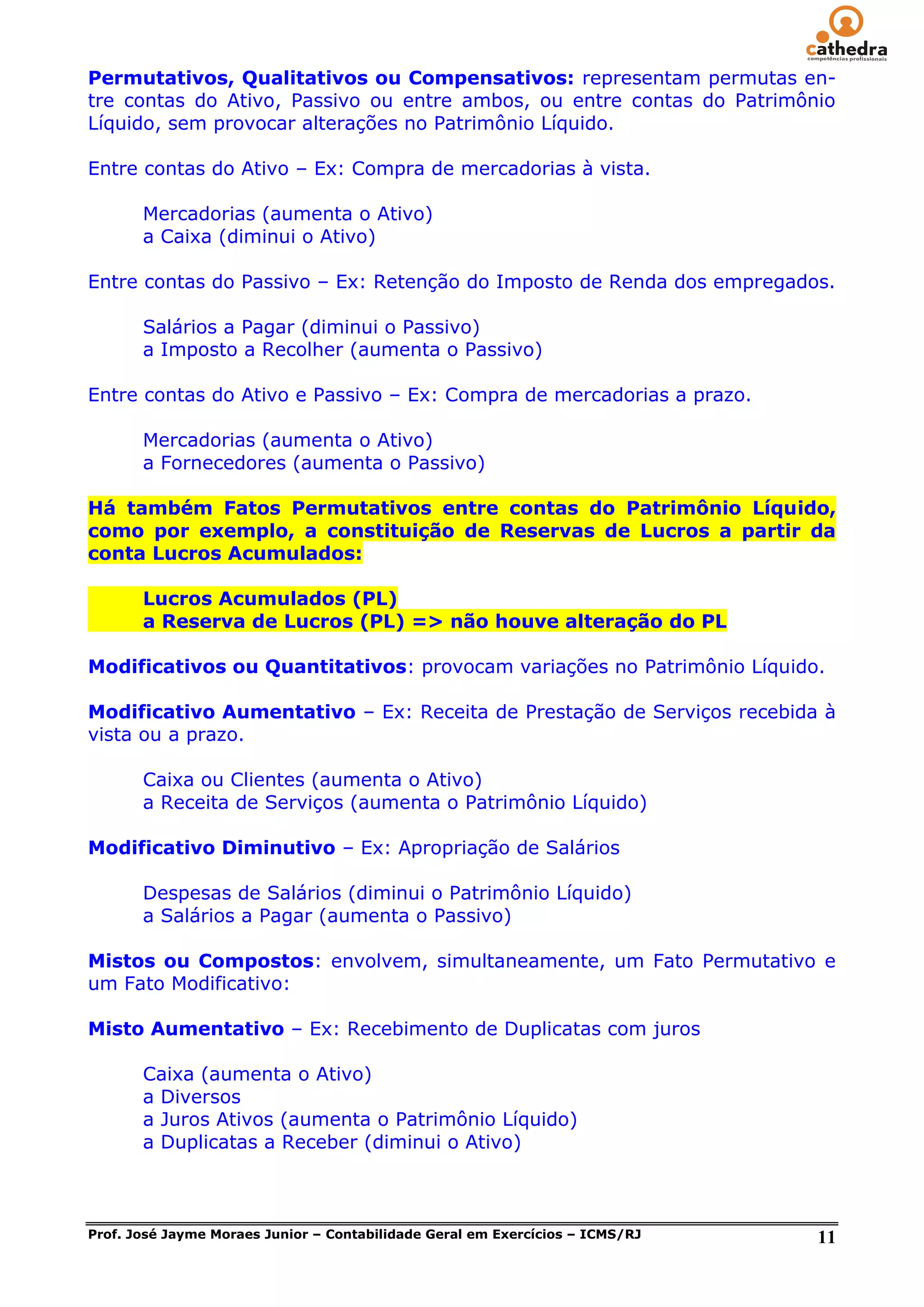 Permutativos, Qualitativos ou Compensativos: representam permutas en-
tre contas do Ativo, Passivo ou entre ambos, ou entre contas do Patrimônio
Líquido, sem provocar alterações no Patrimônio Líquido.

Entre contas do Ativo – Ex: Compra de mercadorias à vista.

       Mercadorias (aumenta o Ativo)
       a Caixa (diminui o Ativo)

Entre contas do Passivo – Ex: Retenção do Imposto de Renda dos empregados.

       Salários a Pagar (diminui o Passivo)
       a Imposto a Recolher (aumenta o Passivo)

Entre contas do Ativo e Passivo – Ex: Compra de mercadorias a prazo.

       Mercadorias (aumenta o Ativo)
       a Fornecedores (aumenta o Passivo)

Há também Fatos Permutativos entre contas do Patrimônio Líquido,
como por exemplo, a constituição de Reservas de Lucros a partir da
conta Lucros Acumulados:

       Lucros Acumulados (PL)
       a Reserva de Lucros (PL) => não houve alteração do PL

Modificativos ou Quantitativos: provocam variações no Patrimônio Líquido.

Modificativo Aumentativo – Ex: Receita de Prestação de Serviços recebida à
vista ou a prazo.

       Caixa ou Clientes (aumenta o Ativo)
       a Receita de Serviços (aumenta o Patrimônio Líquido)

Modificativo Diminutivo – Ex: Apropriação de Salários

       Despesas de Salários (diminui o Patrimônio Líquido)
       a Salários a Pagar (aumenta o Passivo)

Mistos ou Compostos: envolvem, simultaneamente, um Fato Permutativo e
um Fato Modificativo:

Misto Aumentativo – Ex: Recebimento de Duplicatas com juros

       Caixa (aumenta o Ativo)
       a Diversos
       a Juros Ativos (aumenta o Patrimônio Líquido)
       a Duplicatas a Receber (diminui o Ativo)



Prof. José Jayme Moraes Junior – Contabilidade Geral em Exercícios – ICMS/RJ   11
 
