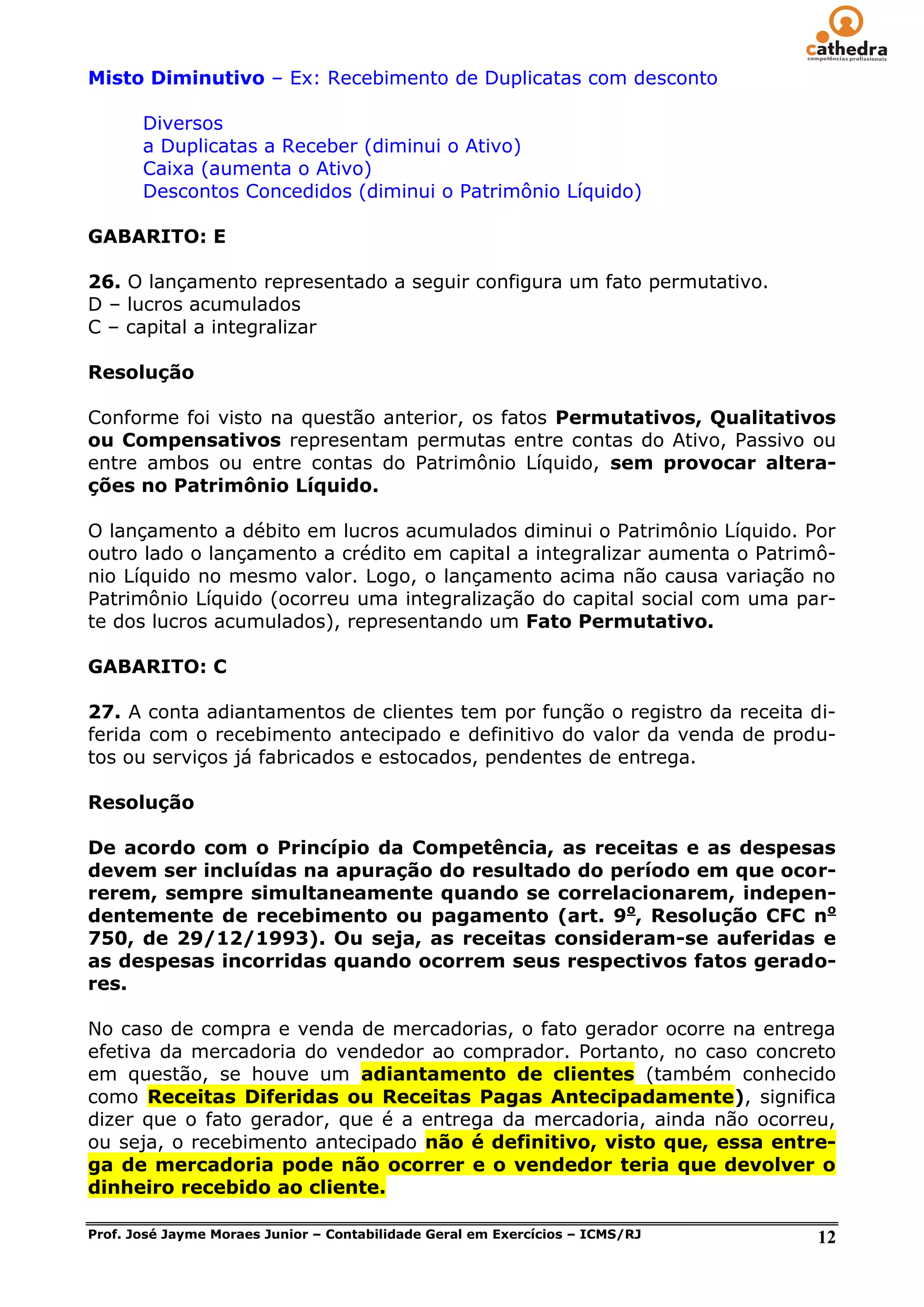Misto Diminutivo – Ex: Recebimento de Duplicatas com desconto

       Diversos
       a Duplicatas a Receber (diminui o Ativo)
       Caixa (aumenta o Ativo)
       Descontos Concedidos (diminui o Patrimônio Líquido)

GABARITO: E

26. O lançamento representado a seguir configura um fato permutativo.
D – lucros acumulados
C – capital a integralizar

Resolução

Conforme foi visto na questão anterior, os fatos Permutativos, Qualitativos
ou Compensativos representam permutas entre contas do Ativo, Passivo ou
entre ambos ou entre contas do Patrimônio Líquido, sem provocar altera-
ções no Patrimônio Líquido.

O lançamento a débito em lucros acumulados diminui o Patrimônio Líquido. Por
outro lado o lançamento a crédito em capital a integralizar aumenta o Patrimô-
nio Líquido no mesmo valor. Logo, o lançamento acima não causa variação no
Patrimônio Líquido (ocorreu uma integralização do capital social com uma par-
te dos lucros acumulados), representando um Fato Permutativo.

GABARITO: C

27. A conta adiantamentos de clientes tem por função o registro da receita di-
ferida com o recebimento antecipado e definitivo do valor da venda de produ-
tos ou serviços já fabricados e estocados, pendentes de entrega.

Resolução

De acordo com o Princípio da Competência, as receitas e as despesas
devem ser incluídas na apuração do resultado do período em que ocor-
rerem, sempre simultaneamente quando se correlacionarem, indepen-
dentemente de recebimento ou pagamento (art. 9o, Resolução CFC no
750, de 29/12/1993). Ou seja, as receitas consideram-se auferidas e
as despesas incorridas quando ocorrem seus respectivos fatos gerado-
res.

No caso de compra e venda de mercadorias, o fato gerador ocorre na entrega
efetiva da mercadoria do vendedor ao comprador. Portanto, no caso concreto
em questão, se houve um adiantamento de clientes (também conhecido
como Receitas Diferidas ou Receitas Pagas Antecipadamente), significa
dizer que o fato gerador, que é a entrega da mercadoria, ainda não ocorreu,
ou seja, o recebimento antecipado não é definitivo, visto que, essa entre-
ga de mercadoria pode não ocorrer e o vendedor teria que devolver o
dinheiro recebido ao cliente.

Prof. José Jayme Moraes Junior – Contabilidade Geral em Exercícios – ICMS/RJ   12
 