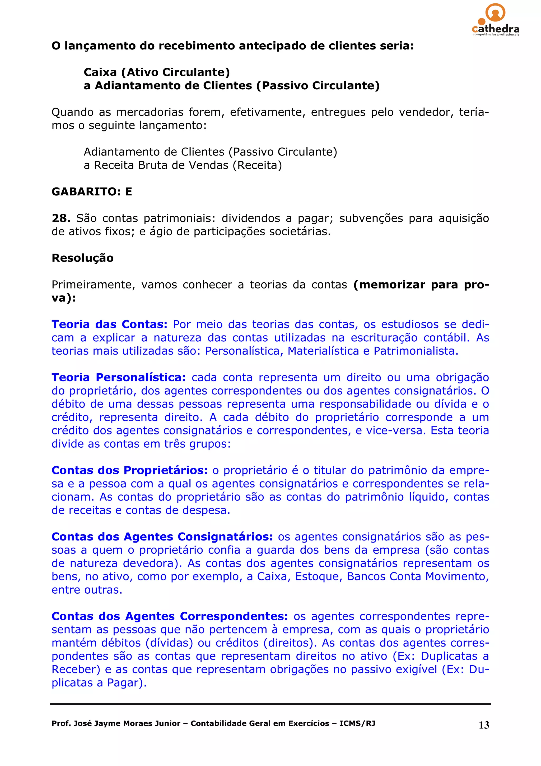 O lançamento do recebimento antecipado de clientes seria:

       Caixa (Ativo Circulante)
       a Adiantamento de Clientes (Passivo Circulante)

Quando as mercadorias forem, efetivamente, entregues pelo vendedor, tería-
mos o seguinte lançamento:

       Adiantamento de Clientes (Passivo Circulante)
       a Receita Bruta de Vendas (Receita)

GABARITO: E

28. São contas patrimoniais: dividendos a pagar; subvenções para aquisição
de ativos fixos; e ágio de participações societárias.

Resolução

Primeiramente, vamos conhecer a teorias da contas (memorizar para pro-
va):

Teoria das Contas: Por meio das teorias das contas, os estudiosos se dedi-
cam a explicar a natureza das contas utilizadas na escrituração contábil. As
teorias mais utilizadas são: Personalística, Materialística e Patrimonialista.

Teoria Personalística: cada conta representa um direito ou uma obrigação
do proprietário, dos agentes correspondentes ou dos agentes consignatários. O
débito de uma dessas pessoas representa uma responsabilidade ou dívida e o
crédito, representa direito. A cada débito do proprietário corresponde a um
crédito dos agentes consignatários e correspondentes, e vice-versa. Esta teoria
divide as contas em três grupos:

Contas dos Proprietários: o proprietário é o titular do patrimônio da empre-
sa e a pessoa com a qual os agentes consignatários e correspondentes se rela-
cionam. As contas do proprietário são as contas do patrimônio líquido, contas
de receitas e contas de despesa.

Contas dos Agentes Consignatários: os agentes consignatários são as pes-
soas a quem o proprietário confia a guarda dos bens da empresa (são contas
de natureza devedora). As contas dos agentes consignatários representam os
bens, no ativo, como por exemplo, a Caixa, Estoque, Bancos Conta Movimento,
entre outras.

Contas dos Agentes Correspondentes: os agentes correspondentes repre-
sentam as pessoas que não pertencem à empresa, com as quais o proprietário
mantém débitos (dívidas) ou créditos (direitos). As contas dos agentes corres-
pondentes são as contas que representam direitos no ativo (Ex: Duplicatas a
Receber) e as contas que representam obrigações no passivo exigível (Ex: Du-
plicatas a Pagar).


Prof. José Jayme Moraes Junior – Contabilidade Geral em Exercícios – ICMS/RJ   13
 