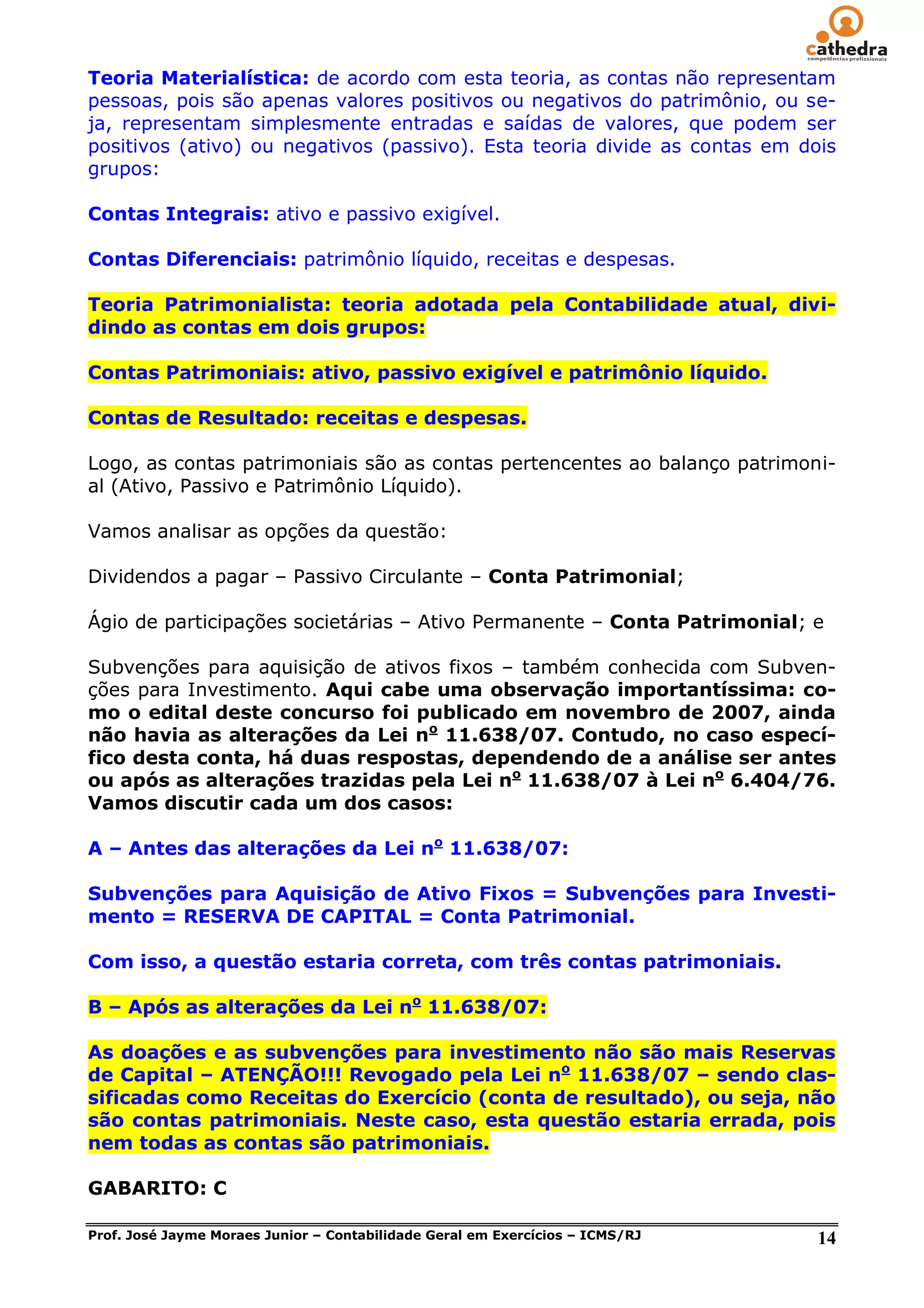 Teoria Materialística: de acordo com esta teoria, as contas não representam
pessoas, pois são apenas valores positivos ou negativos do patrimônio, ou se-
ja, representam simplesmente entradas e saídas de valores, que podem ser
positivos (ativo) ou negativos (passivo). Esta teoria divide as contas em dois
grupos:

Contas Integrais: ativo e passivo exigível.

Contas Diferenciais: patrimônio líquido, receitas e despesas.

Teoria Patrimonialista: teoria adotada pela Contabilidade atual, divi-
dindo as contas em dois grupos:

Contas Patrimoniais: ativo, passivo exigível e patrimônio líquido.

Contas de Resultado: receitas e despesas.

Logo, as contas patrimoniais são as contas pertencentes ao balanço patrimoni-
al (Ativo, Passivo e Patrimônio Líquido).

Vamos analisar as opções da questão:

Dividendos a pagar – Passivo Circulante – Conta Patrimonial;

Ágio de participações societárias – Ativo Permanente – Conta Patrimonial; e

Subvenções para aquisição de ativos fixos – também conhecida com Subven-
ções para Investimento. Aqui cabe uma observação importantíssima: co-
mo o edital deste concurso foi publicado em novembro de 2007, ainda
não havia as alterações da Lei no 11.638/07. Contudo, no caso especí-
fico desta conta, há duas respostas, dependendo de a análise ser antes
ou após as alterações trazidas pela Lei no 11.638/07 à Lei no 6.404/76.
Vamos discutir cada um dos casos:

A – Antes das alterações da Lei no 11.638/07:

Subvenções para Aquisição de Ativo Fixos = Subvenções para Investi-
mento = RESERVA DE CAPITAL = Conta Patrimonial.

Com isso, a questão estaria correta, com três contas patrimoniais.

B – Após as alterações da Lei no 11.638/07:

As doações e as subvenções para investimento não são mais Reservas
de Capital – ATENÇÃO!!! Revogado pela Lei no 11.638/07 – sendo clas-
sificadas como Receitas do Exercício (conta de resultado), ou seja, não
são contas patrimoniais. Neste caso, esta questão estaria errada, pois
nem todas as contas são patrimoniais.

GABARITO: C

Prof. José Jayme Moraes Junior – Contabilidade Geral em Exercícios – ICMS/RJ   14
 