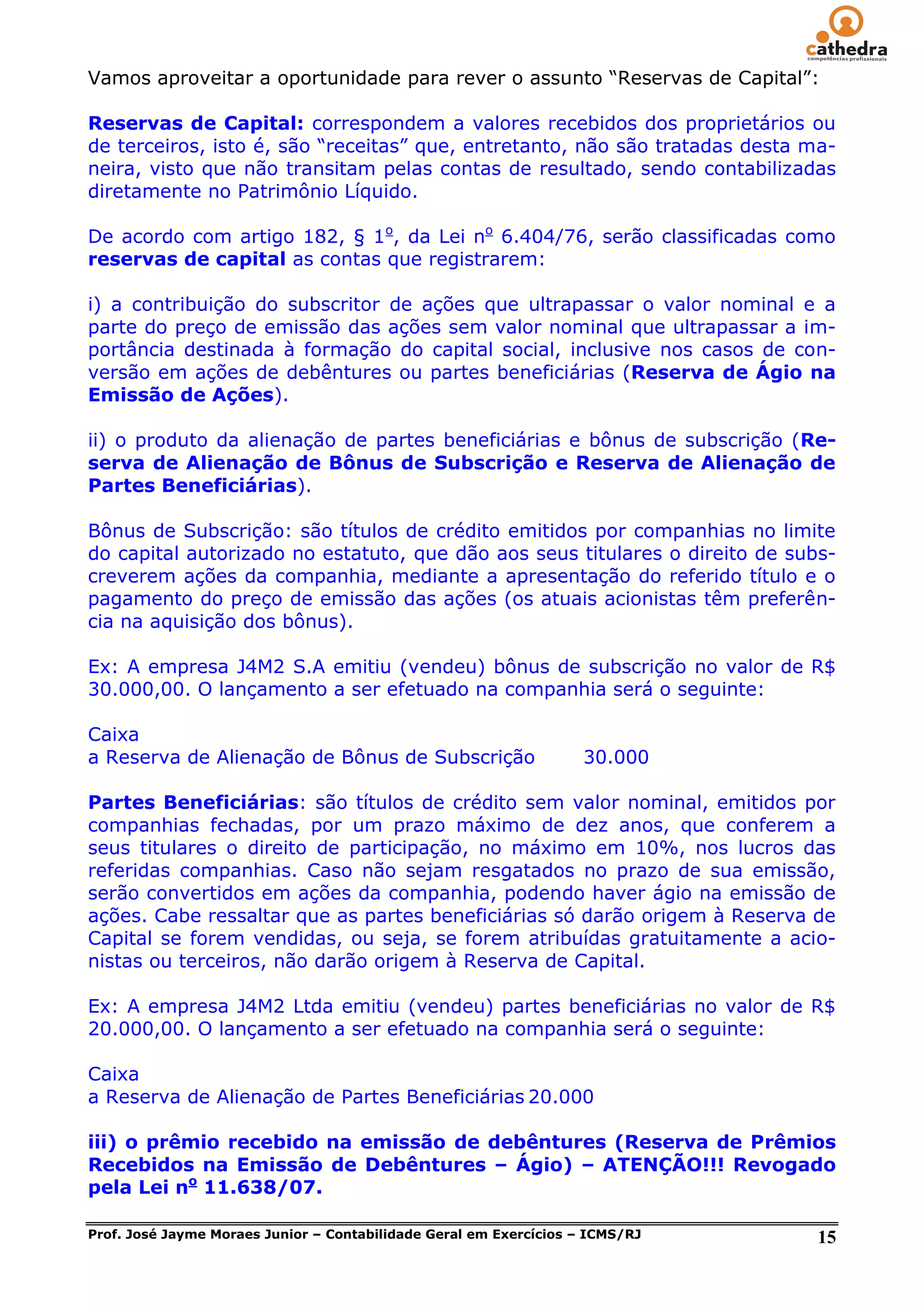 Vamos aproveitar a oportunidade para rever o assunto ―Reservas de Capital‖:

Reservas de Capital: correspondem a valores recebidos dos proprietários ou
de terceiros, isto é, são ―receitas‖ que, entretanto, não são tratadas desta ma-
neira, visto que não transitam pelas contas de resultado, sendo contabilizadas
diretamente no Patrimônio Líquido.

De acordo com artigo 182, § 1o, da Lei no 6.404/76, serão classificadas como
reservas de capital as contas que registrarem:

i) a contribuição do subscritor de ações que ultrapassar o valor nominal e a
parte do preço de emissão das ações sem valor nominal que ultrapassar a im-
portância destinada à formação do capital social, inclusive nos casos de con-
versão em ações de debêntures ou partes beneficiárias (Reserva de Ágio na
Emissão de Ações).

ii) o produto da alienação de partes beneficiárias e bônus de subscrição (Re-
serva de Alienação de Bônus de Subscrição e Reserva de Alienação de
Partes Beneficiárias).

Bônus de Subscrição: são títulos de crédito emitidos por companhias no limite
do capital autorizado no estatuto, que dão aos seus titulares o direito de subs-
creverem ações da companhia, mediante a apresentação do referido título e o
pagamento do preço de emissão das ações (os atuais acionistas têm preferên-
cia na aquisição dos bônus).

Ex: A empresa J4M2 S.A emitiu (vendeu) bônus de subscrição no valor de R$
30.000,00. O lançamento a ser efetuado na companhia será o seguinte:

Caixa
a Reserva de Alienação de Bônus de Subscrição                       30.000

Partes Beneficiárias: são títulos de crédito sem valor nominal, emitidos por
companhias fechadas, por um prazo máximo de dez anos, que conferem a
seus titulares o direito de participação, no máximo em 10%, nos lucros das
referidas companhias. Caso não sejam resgatados no prazo de sua emissão,
serão convertidos em ações da companhia, podendo haver ágio na emissão de
ações. Cabe ressaltar que as partes beneficiárias só darão origem à Reserva de
Capital se forem vendidas, ou seja, se forem atribuídas gratuitamente a acio-
nistas ou terceiros, não darão origem à Reserva de Capital.

Ex: A empresa J4M2 Ltda emitiu (vendeu) partes beneficiárias no valor de R$
20.000,00. O lançamento a ser efetuado na companhia será o seguinte:

Caixa
a Reserva de Alienação de Partes Beneficiárias 20.000

iii) o prêmio recebido na emissão de debêntures (Reserva de Prêmios
Recebidos na Emissão de Debêntures – Ágio) – ATENÇÃO!!! Revogado
pela Lei no 11.638/07.

Prof. José Jayme Moraes Junior – Contabilidade Geral em Exercícios – ICMS/RJ   15
 