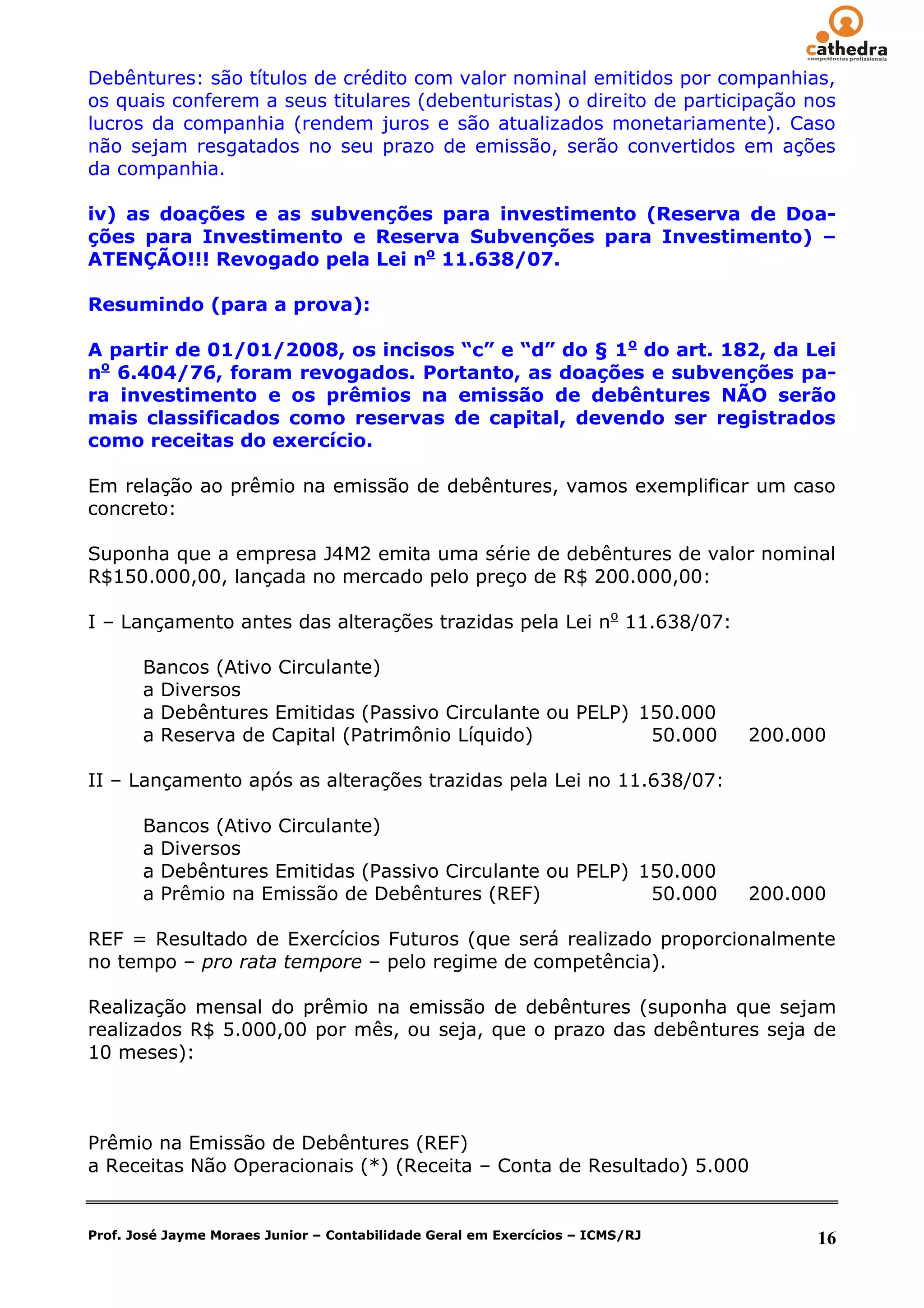 Debêntures: são títulos de crédito com valor nominal emitidos por companhias,
os quais conferem a seus titulares (debenturistas) o direito de participação nos
lucros da companhia (rendem juros e são atualizados monetariamente). Caso
não sejam resgatados no seu prazo de emissão, serão convertidos em ações
da companhia.

iv) as doações e as subvenções para investimento (Reserva de Doa-
ções para Investimento e Reserva Subvenções para Investimento) –
ATENÇÃO!!! Revogado pela Lei no 11.638/07.

Resumindo (para a prova):

A partir de 01/01/2008, os incisos “c” e “d” do § 1o do art. 182, da Lei
no 6.404/76, foram revogados. Portanto, as doações e subvenções pa-
ra investimento e os prêmios na emissão de debêntures NÃO serão
mais classificados como reservas de capital, devendo ser registrados
como receitas do exercício.

Em relação ao prêmio na emissão de debêntures, vamos exemplificar um caso
concreto:

Suponha que a empresa J4M2 emita uma série de debêntures de valor nominal
R$150.000,00, lançada no mercado pelo preço de R$ 200.000,00:

I – Lançamento antes das alterações trazidas pela Lei no 11.638/07:

       Bancos (Ativo Circulante)
       a Diversos
       a Debêntures Emitidas (Passivo Circulante ou PELP) 150.000
       a Reserva de Capital (Patrimônio Líquido)           50.000              200.000

II – Lançamento após as alterações trazidas pela Lei no 11.638/07:

       Bancos (Ativo Circulante)
       a Diversos
       a Debêntures Emitidas (Passivo Circulante ou PELP) 150.000
       a Prêmio na Emissão de Debêntures (REF)             50.000              200.000

REF = Resultado de Exercícios Futuros (que será realizado proporcionalmente
no tempo – pro rata tempore – pelo regime de competência).

Realização mensal do prêmio na emissão de debêntures (suponha que sejam
realizados R$ 5.000,00 por mês, ou seja, que o prazo das debêntures seja de
10 meses):



Prêmio na Emissão de Debêntures (REF)
a Receitas Não Operacionais (*) (Receita – Conta de Resultado) 5.000


Prof. José Jayme Moraes Junior – Contabilidade Geral em Exercícios – ICMS/RJ         16
 