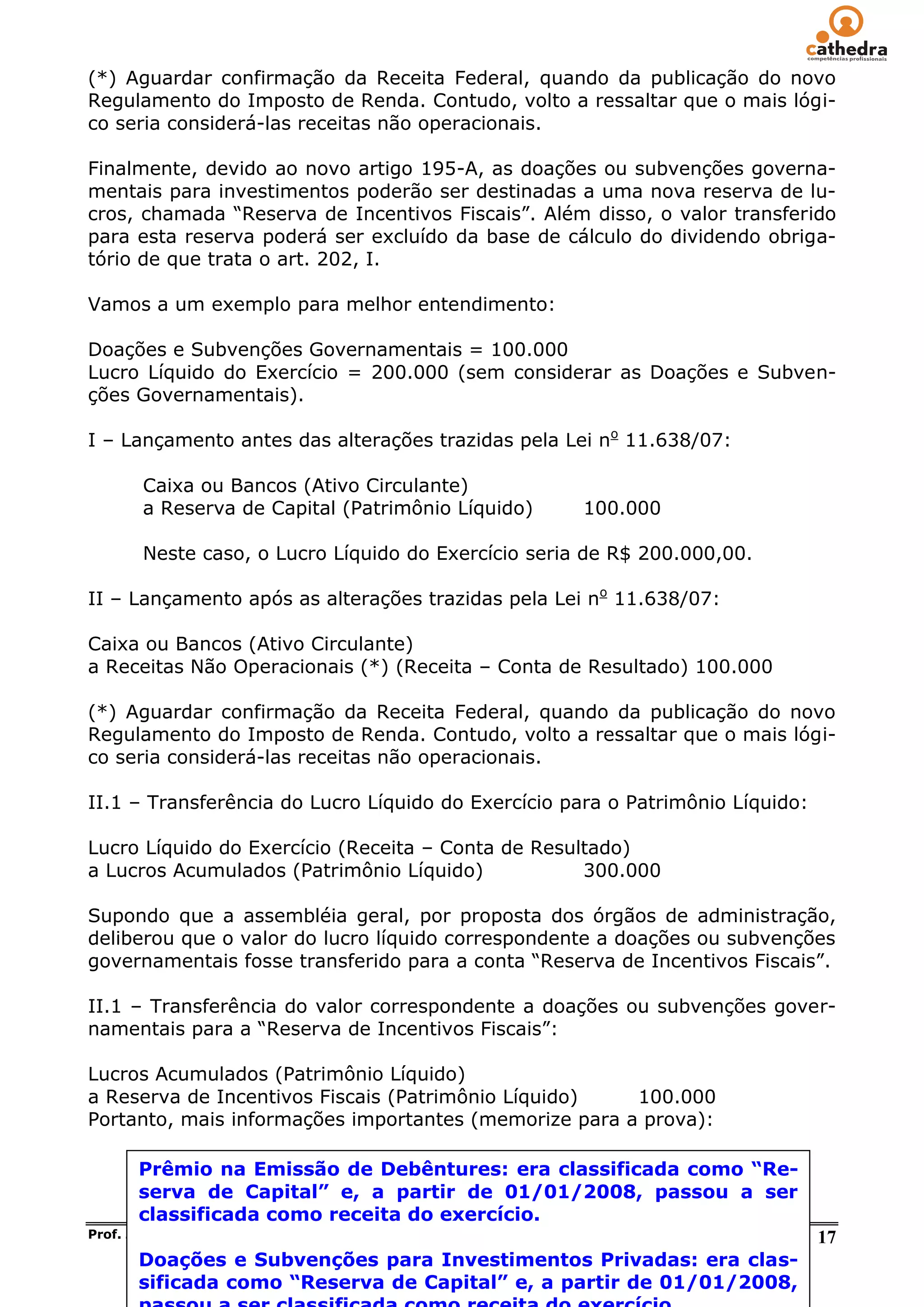 (*) Aguardar confirmação da Receita Federal, quando da publicação do novo
Regulamento do Imposto de Renda. Contudo, volto a ressaltar que o mais lógi-
co seria considerá-las receitas não operacionais.

Finalmente, devido ao novo artigo 195-A, as doações ou subvenções governa-
mentais para investimentos poderão ser destinadas a uma nova reserva de lu-
cros, chamada ―Reserva de Incentivos Fiscais‖. Além disso, o valor transferido
para esta reserva poderá ser excluído da base de cálculo do dividendo obriga-
tório de que trata o art. 202, I.

Vamos a um exemplo para melhor entendimento:

Doações e Subvenções Governamentais = 100.000
Lucro Líquido do Exercício = 200.000 (sem considerar as Doações e Subven-
ções Governamentais).

I – Lançamento antes das alterações trazidas pela Lei no 11.638/07:

       Caixa ou Bancos (Ativo Circulante)
       a Reserva de Capital (Patrimônio Líquido)                    100.000

       Neste caso, o Lucro Líquido do Exercício seria de R$ 200.000,00.

II – Lançamento após as alterações trazidas pela Lei no 11.638/07:

Caixa ou Bancos (Ativo Circulante)
a Receitas Não Operacionais (*) (Receita – Conta de Resultado) 100.000

(*) Aguardar confirmação da Receita Federal, quando da publicação do novo
Regulamento do Imposto de Renda. Contudo, volto a ressaltar que o mais lógi-
co seria considerá-las receitas não operacionais.

II.1 – Transferência do Lucro Líquido do Exercício para o Patrimônio Líquido:

Lucro Líquido do Exercício (Receita – Conta de Resultado)
a Lucros Acumulados (Patrimônio Líquido)            300.000

Supondo que a assembléia geral, por proposta dos órgãos de administração,
deliberou que o valor do lucro líquido correspondente a doações ou subvenções
governamentais fosse transferido para a conta ―Reserva de Incentivos Fiscais‖.

II.1 – Transferência do valor correspondente a doações ou subvenções gover-
namentais para a ―Reserva de Incentivos Fiscais‖:

Lucros Acumulados (Patrimônio Líquido)
a Reserva de Incentivos Fiscais (Patrimônio Líquido)   100.000
Portanto, mais informações importantes (memorize para a prova):

      Prêmio na Emissão de Debêntures: era classificada como “Re-
      serva de Capital” e, a partir de 01/01/2008, passou a ser
      classificada como receita do exercício.
Prof. José Jayme Moraes Junior – Contabilidade Geral em Exercícios – ICMS/RJ    17
      Doações e Subvenções para Investimentos Privadas: era clas-
      sificada como “Reserva de Capital” e, a partir de 01/01/2008,
 