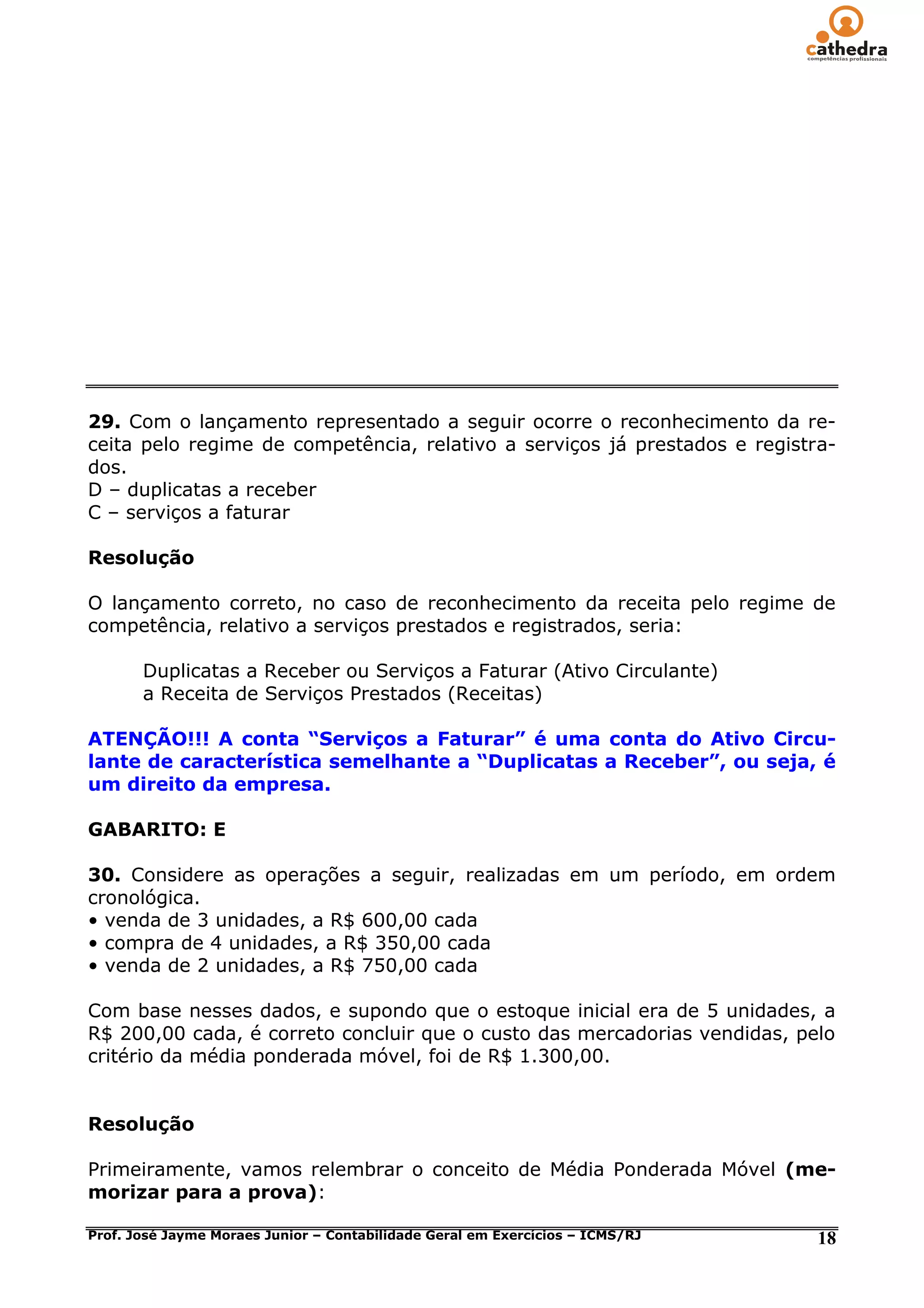 29. Com o lançamento representado a seguir ocorre o reconhecimento da re-
ceita pelo regime de competência, relativo a serviços já prestados e registra-
dos.
D – duplicatas a receber
C – serviços a faturar

Resolução

O lançamento correto, no caso de reconhecimento da receita pelo regime de
competência, relativo a serviços prestados e registrados, seria:

       Duplicatas a Receber ou Serviços a Faturar (Ativo Circulante)
       a Receita de Serviços Prestados (Receitas)

ATENÇÃO!!! A conta “Serviços a Faturar” é uma conta do Ativo Circu-
lante de característica semelhante a “Duplicatas a Receber”, ou seja, é
um direito da empresa.

GABARITO: E

30. Considere as operações a seguir, realizadas em um período, em ordem
cronológica.
• venda de 3 unidades, a R$ 600,00 cada
• compra de 4 unidades, a R$ 350,00 cada
• venda de 2 unidades, a R$ 750,00 cada

Com base nesses dados, e supondo que o estoque inicial era de 5 unidades, a
R$ 200,00 cada, é correto concluir que o custo das mercadorias vendidas, pelo
critério da média ponderada móvel, foi de R$ 1.300,00.


Resolução

Primeiramente, vamos relembrar o conceito de Média Ponderada Móvel (me-
morizar para a prova):

Prof. José Jayme Moraes Junior – Contabilidade Geral em Exercícios – ICMS/RJ   18
 
