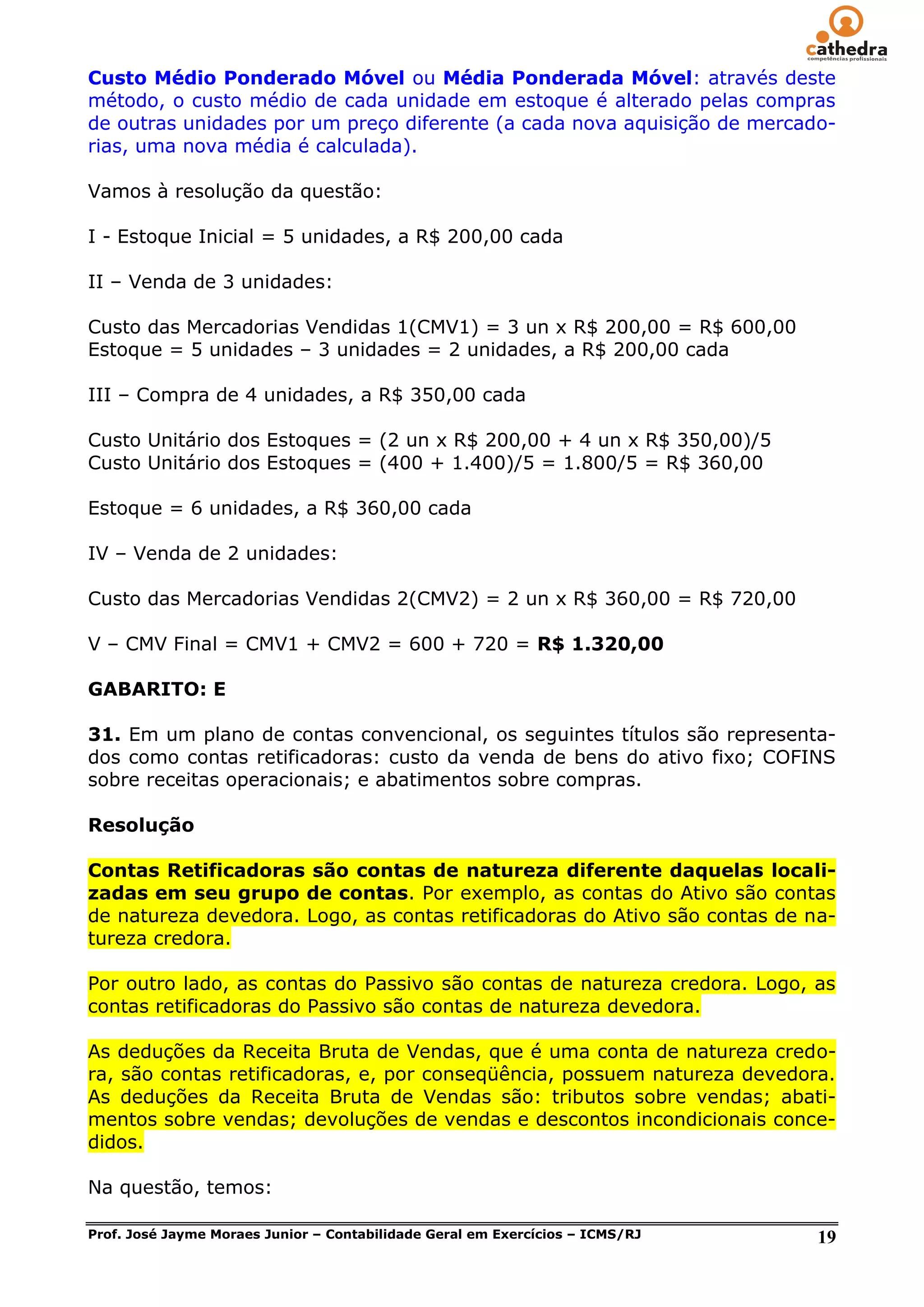 Custo Médio Ponderado Móvel ou Média Ponderada Móvel: através deste
método, o custo médio de cada unidade em estoque é alterado pelas compras
de outras unidades por um preço diferente (a cada nova aquisição de mercado-
rias, uma nova média é calculada).

Vamos à resolução da questão:

I - Estoque Inicial = 5 unidades, a R$ 200,00 cada

II – Venda de 3 unidades:

Custo das Mercadorias Vendidas 1(CMV1) = 3 un x R$ 200,00 = R$ 600,00
Estoque = 5 unidades – 3 unidades = 2 unidades, a R$ 200,00 cada

III – Compra de 4 unidades, a R$ 350,00 cada

Custo Unitário dos Estoques = (2 un x R$ 200,00 + 4 un x R$ 350,00)/5
Custo Unitário dos Estoques = (400 + 1.400)/5 = 1.800/5 = R$ 360,00

Estoque = 6 unidades, a R$ 360,00 cada

IV – Venda de 2 unidades:

Custo das Mercadorias Vendidas 2(CMV2) = 2 un x R$ 360,00 = R$ 720,00

V – CMV Final = CMV1 + CMV2 = 600 + 720 = R$ 1.320,00

GABARITO: E

31. Em um plano de contas convencional, os seguintes títulos são representa-
dos como contas retificadoras: custo da venda de bens do ativo fixo; COFINS
sobre receitas operacionais; e abatimentos sobre compras.

Resolução

Contas Retificadoras são contas de natureza diferente daquelas locali-
zadas em seu grupo de contas. Por exemplo, as contas do Ativo são contas
de natureza devedora. Logo, as contas retificadoras do Ativo são contas de na-
tureza credora.

Por outro lado, as contas do Passivo são contas de natureza credora. Logo, as
contas retificadoras do Passivo são contas de natureza devedora.

As deduções da Receita Bruta de Vendas, que é uma conta de natureza credo-
ra, são contas retificadoras, e, por conseqüência, possuem natureza devedora.
As deduções da Receita Bruta de Vendas são: tributos sobre vendas; abati-
mentos sobre vendas; devoluções de vendas e descontos incondicionais conce-
didos.

Na questão, temos:

Prof. José Jayme Moraes Junior – Contabilidade Geral em Exercícios – ICMS/RJ   19
 