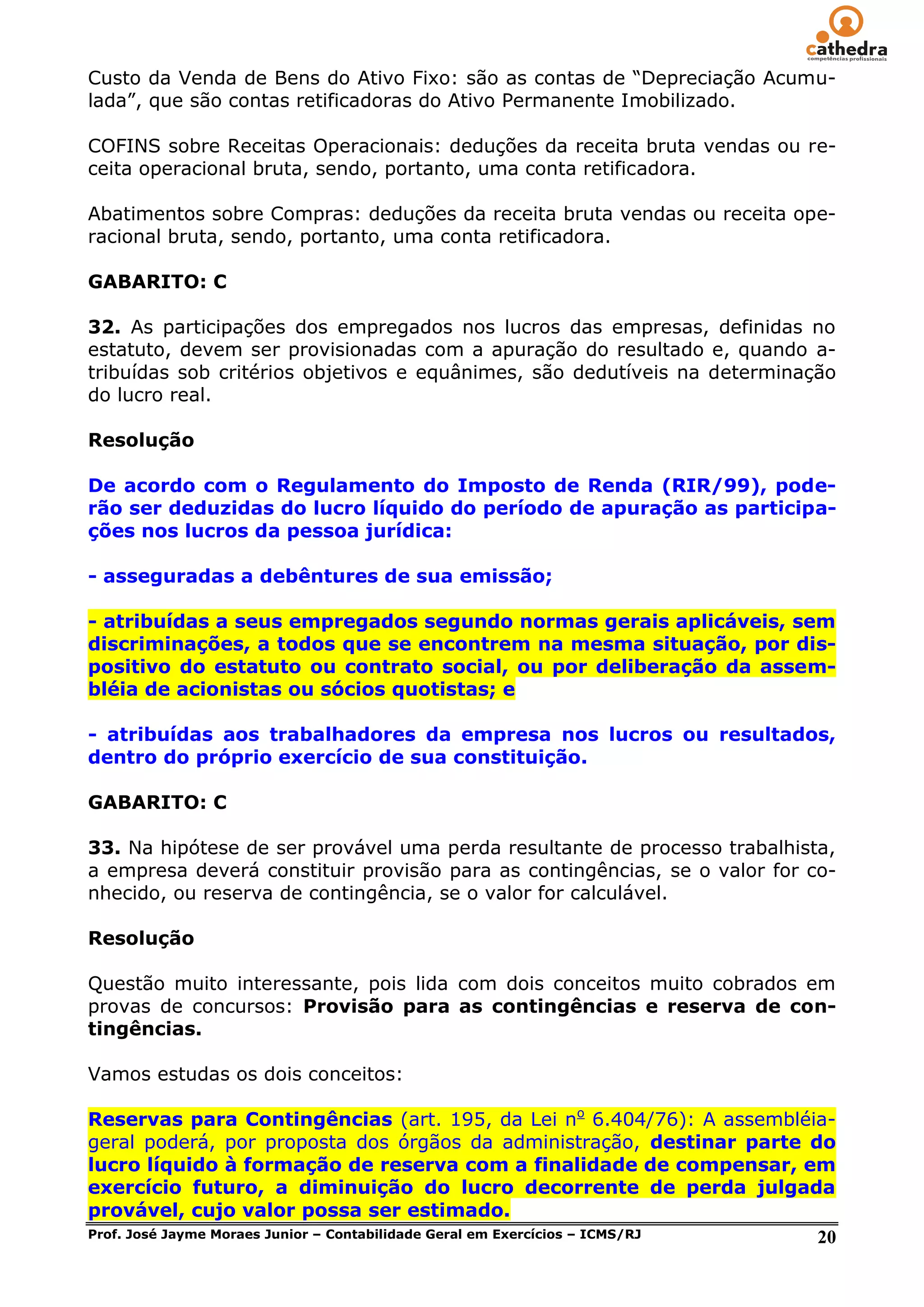 Custo da Venda de Bens do Ativo Fixo: são as contas de ―Depreciação Acumu-
lada‖, que são contas retificadoras do Ativo Permanente Imobilizado.

COFINS sobre Receitas Operacionais: deduções da receita bruta vendas ou re-
ceita operacional bruta, sendo, portanto, uma conta retificadora.

Abatimentos sobre Compras: deduções da receita bruta vendas ou receita ope-
racional bruta, sendo, portanto, uma conta retificadora.

GABARITO: C

32. As participações dos empregados nos lucros das empresas, definidas no
estatuto, devem ser provisionadas com a apuração do resultado e, quando a-
tribuídas sob critérios objetivos e equânimes, são dedutíveis na determinação
do lucro real.

Resolução

De acordo com o Regulamento do Imposto de Renda (RIR/99), pode-
rão ser deduzidas do lucro líquido do período de apuração as participa-
ções nos lucros da pessoa jurídica:

- asseguradas a debêntures de sua emissão;

- atribuídas a seus empregados segundo normas gerais aplicáveis, sem
discriminações, a todos que se encontrem na mesma situação, por dis-
positivo do estatuto ou contrato social, ou por deliberação da assem-
bléia de acionistas ou sócios quotistas; e

- atribuídas aos trabalhadores da empresa nos lucros ou resultados,
dentro do próprio exercício de sua constituição.

GABARITO: C

33. Na hipótese de ser provável uma perda resultante de processo trabalhista,
a empresa deverá constituir provisão para as contingências, se o valor for co-
nhecido, ou reserva de contingência, se o valor for calculável.

Resolução

Questão muito interessante, pois lida com dois conceitos muito cobrados em
provas de concursos: Provisão para as contingências e reserva de con-
tingências.

Vamos estudas os dois conceitos:

Reservas para Contingências (art. 195, da Lei no 6.404/76): A assembléia-
geral poderá, por proposta dos órgãos da administração, destinar parte do
lucro líquido à formação de reserva com a finalidade de compensar, em
exercício futuro, a diminuição do lucro decorrente de perda julgada
provável, cujo valor possa ser estimado.
Prof. José Jayme Moraes Junior – Contabilidade Geral em Exercícios – ICMS/RJ 20
 
