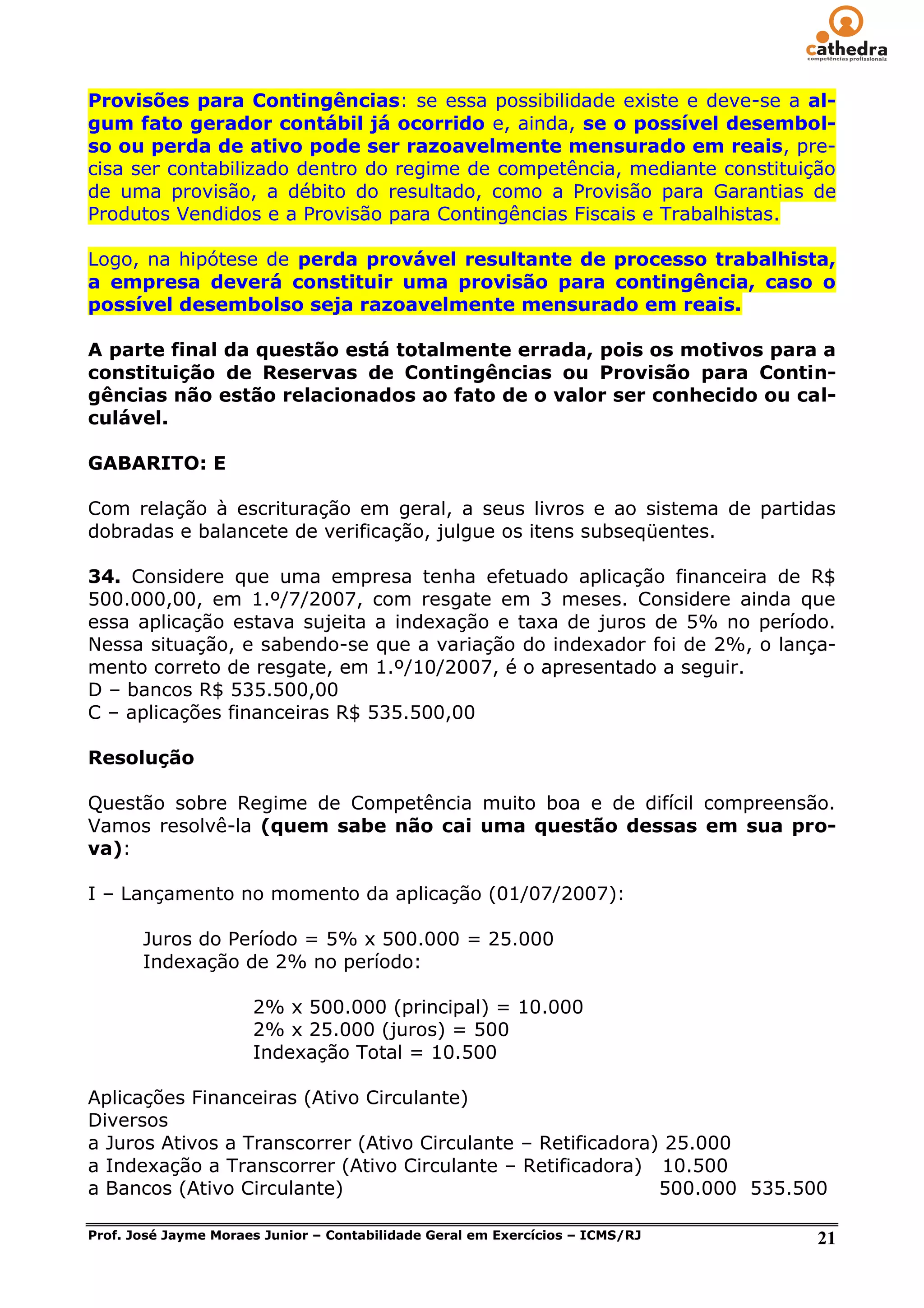 Provisões para Contingências: se essa possibilidade existe e deve-se a al-
gum fato gerador contábil já ocorrido e, ainda, se o possível desembol-
so ou perda de ativo pode ser razoavelmente mensurado em reais, pre-
cisa ser contabilizado dentro do regime de competência, mediante constituição
de uma provisão, a débito do resultado, como a Provisão para Garantias de
Produtos Vendidos e a Provisão para Contingências Fiscais e Trabalhistas.

Logo, na hipótese de perda provável resultante de processo trabalhista,
a empresa deverá constituir uma provisão para contingência, caso o
possível desembolso seja razoavelmente mensurado em reais.

A parte final da questão está totalmente errada, pois os motivos para a
constituição de Reservas de Contingências ou Provisão para Contin-
gências não estão relacionados ao fato de o valor ser conhecido ou cal-
culável.

GABARITO: E

Com relação à escrituração em geral, a seus livros e ao sistema de partidas
dobradas e balancete de verificação, julgue os itens subseqüentes.

34. Considere que uma empresa tenha efetuado aplicação financeira de R$
500.000,00, em 1.º/7/2007, com resgate em 3 meses. Considere ainda que
essa aplicação estava sujeita a indexação e taxa de juros de 5% no período.
Nessa situação, e sabendo-se que a variação do indexador foi de 2%, o lança-
mento correto de resgate, em 1.º/10/2007, é o apresentado a seguir.
D – bancos R$ 535.500,00
C – aplicações financeiras R$ 535.500,00

Resolução

Questão sobre Regime de Competência muito boa e de difícil compreensão.
Vamos resolvê-la (quem sabe não cai uma questão dessas em sua pro-
va):

I – Lançamento no momento da aplicação (01/07/2007):

       Juros do Período = 5% x 500.000 = 25.000
       Indexação de 2% no período:

                      2% x 500.000 (principal) = 10.000
                      2% x 25.000 (juros) = 500
                      Indexação Total = 10.500

Aplicações Financeiras (Ativo Circulante)
Diversos
a Juros Ativos a Transcorrer (Ativo Circulante – Retificadora) 25.000
a Indexação a Transcorrer (Ativo Circulante – Retificadora) 10.500
a Bancos (Ativo Circulante)                                   500.000 535.500

Prof. José Jayme Moraes Junior – Contabilidade Geral em Exercícios – ICMS/RJ   21
 