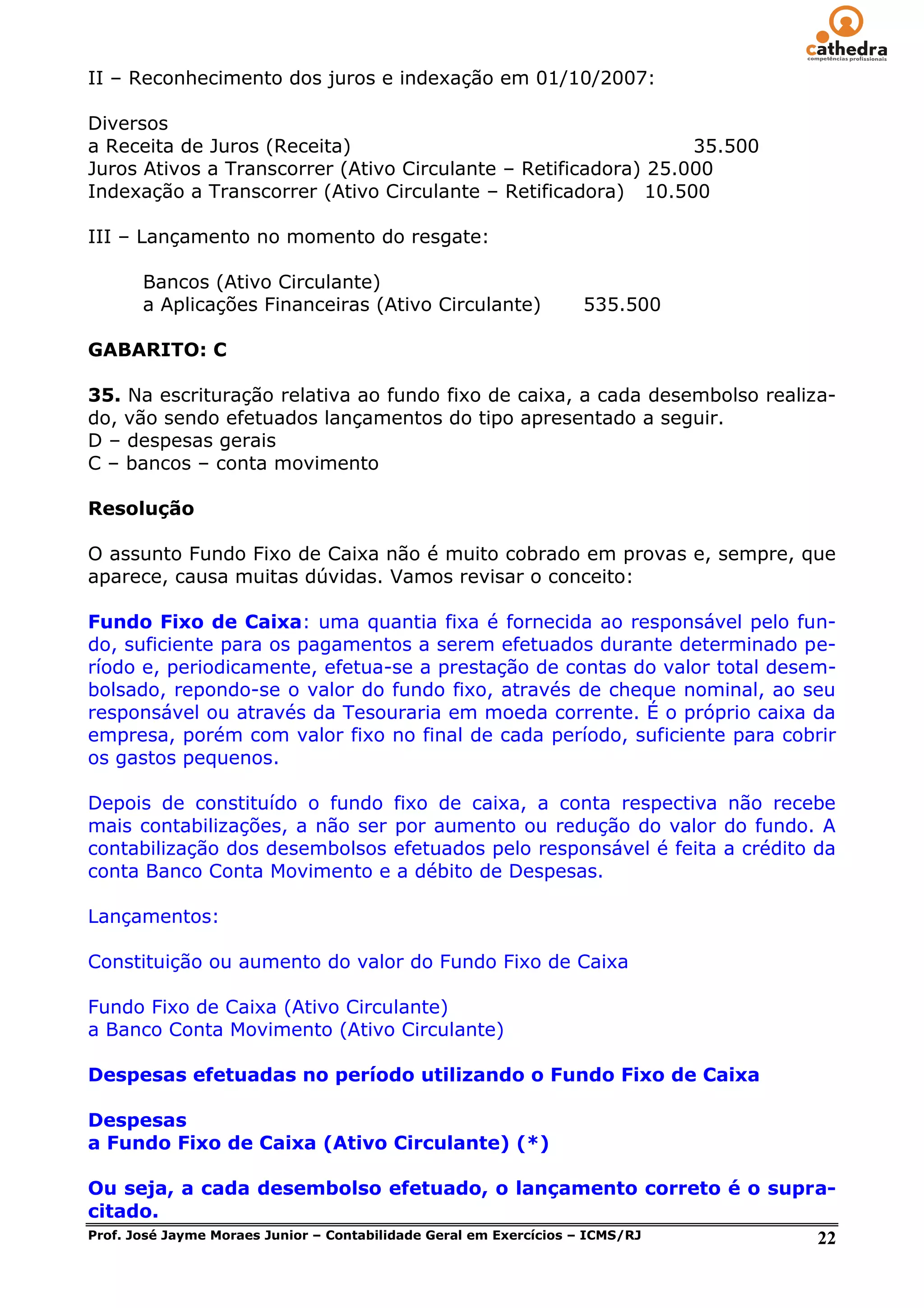 II – Reconhecimento dos juros e indexação em 01/10/2007:

Diversos
a Receita de Juros (Receita)                                     35.500
Juros Ativos a Transcorrer (Ativo Circulante – Retificadora) 25.000
Indexação a Transcorrer (Ativo Circulante – Retificadora) 10.500

III – Lançamento no momento do resgate:

     Bancos (Ativo Circulante)
     a Aplicações Financeiras (Ativo Circulante)    535.500

GABARITO: C

35. Na escrituração relativa ao fundo fixo de caixa, a cada desembolso realiza-
do, vão sendo efetuados lançamentos do tipo apresentado a seguir.
D – despesas gerais
C – bancos – conta movimento

Resolução

O assunto Fundo Fixo de Caixa não é muito cobrado em provas e, sempre, que
aparece, causa muitas dúvidas. Vamos revisar o conceito:

Fundo Fixo de Caixa: uma quantia fixa é fornecida ao responsável pelo fun-
do, suficiente para os pagamentos a serem efetuados durante determinado pe-
ríodo e, periodicamente, efetua-se a prestação de contas do valor total desem-
bolsado, repondo-se o valor do fundo fixo, através de cheque nominal, ao seu
responsável ou através da Tesouraria em moeda corrente. É o próprio caixa da
empresa, porém com valor fixo no final de cada período, suficiente para cobrir
os gastos pequenos.

Depois de constituído o fundo fixo de caixa, a conta respectiva não recebe
mais contabilizações, a não ser por aumento ou redução do valor do fundo. A
contabilização dos desembolsos efetuados pelo responsável é feita a crédito da
conta Banco Conta Movimento e a débito de Despesas.

Lançamentos:

Constituição ou aumento do valor do Fundo Fixo de Caixa

Fundo Fixo de Caixa (Ativo Circulante)
a Banco Conta Movimento (Ativo Circulante)

Despesas efetuadas no período utilizando o Fundo Fixo de Caixa

Despesas
a Fundo Fixo de Caixa (Ativo Circulante) (*)

Ou seja, a cada desembolso efetuado, o lançamento correto é o supra-
citado.
Prof. José Jayme Moraes Junior – Contabilidade Geral em Exercícios – ICMS/RJ 22
 