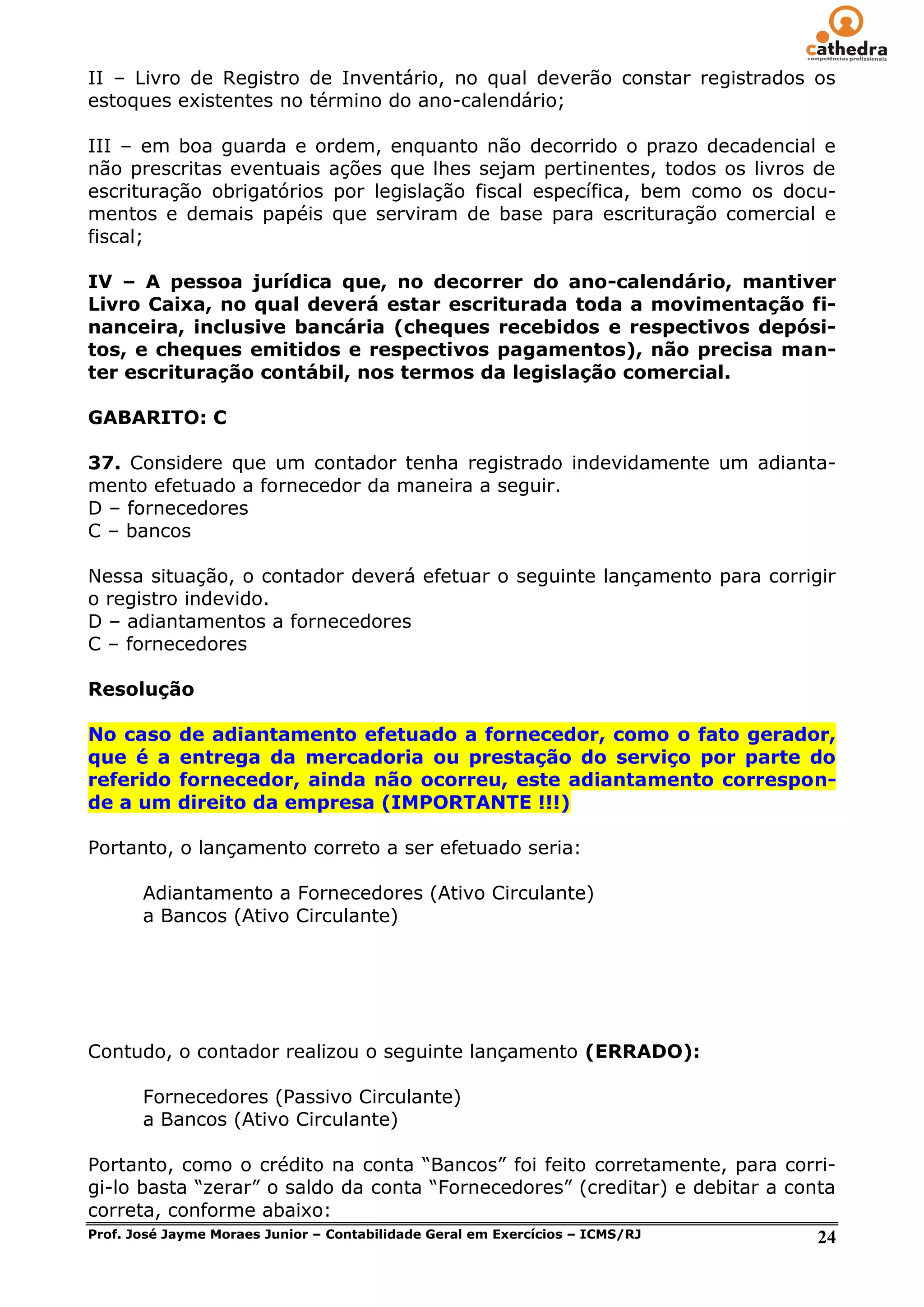 II – Livro de Registro de Inventário, no qual deverão constar registrados os
estoques existentes no término do ano-calendário;

III – em boa guarda e ordem, enquanto não decorrido o prazo decadencial e
não prescritas eventuais ações que lhes sejam pertinentes, todos os livros de
escrituração obrigatórios por legislação fiscal específica, bem como os docu-
mentos e demais papéis que serviram de base para escrituração comercial e
fiscal;

IV – A pessoa jurídica que, no decorrer do ano-calendário, mantiver
Livro Caixa, no qual deverá estar escriturada toda a movimentação fi-
nanceira, inclusive bancária (cheques recebidos e respectivos depósi-
tos, e cheques emitidos e respectivos pagamentos), não precisa man-
ter escrituração contábil, nos termos da legislação comercial.

GABARITO: C

37. Considere que um contador tenha registrado indevidamente um adianta-
mento efetuado a fornecedor da maneira a seguir.
D – fornecedores
C – bancos

Nessa situação, o contador deverá efetuar o seguinte lançamento para corrigir
o registro indevido.
D – adiantamentos a fornecedores
C – fornecedores

Resolução

No caso    de adiantamento efetuado a fornecedor, como o fato gerador,
que é a    entrega da mercadoria ou prestação do serviço por parte do
referido   fornecedor, ainda não ocorreu, este adiantamento correspon-
de a um    direito da empresa (IMPORTANTE !!!)

Portanto, o lançamento correto a ser efetuado seria:

     Adiantamento a Fornecedores (Ativo Circulante)
     a Bancos (Ativo Circulante)




Contudo, o contador realizou o seguinte lançamento (ERRADO):

     Fornecedores (Passivo Circulante)
     a Bancos (Ativo Circulante)

Portanto, como o crédito na conta ―Bancos‖ foi feito corretamente, para corri-
gi-lo basta ―zerar‖ o saldo da conta ―Fornecedores‖ (creditar) e debitar a conta
correta, conforme abaixo:
Prof. José Jayme Moraes Junior – Contabilidade Geral em Exercícios – ICMS/RJ  24
 