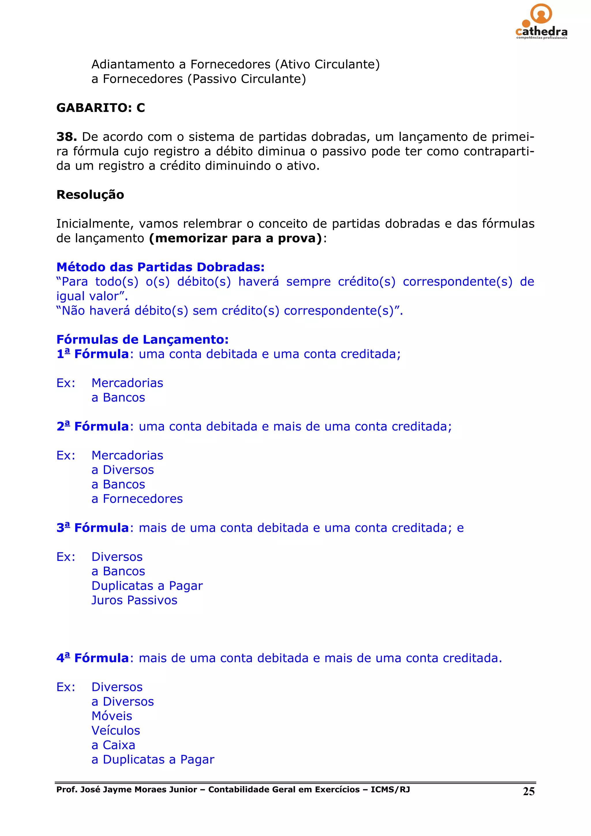 Adiantamento a Fornecedores (Ativo Circulante)
       a Fornecedores (Passivo Circulante)

GABARITO: C

38. De acordo com o sistema de partidas dobradas, um lançamento de primei-
ra fórmula cujo registro a débito diminua o passivo pode ter como contraparti-
da um registro a crédito diminuindo o ativo.

Resolução

Inicialmente, vamos relembrar o conceito de partidas dobradas e das fórmulas
de lançamento (memorizar para a prova):

Método das Partidas Dobradas:
―Para todo(s) o(s) débito(s) haverá sempre crédito(s) correspondente(s) de
igual valor‖.
―Não haverá débito(s) sem crédito(s) correspondente(s)‖.

Fórmulas de Lançamento:
1a Fórmula: uma conta debitada e uma conta creditada;

Ex:    Mercadorias
       a Bancos

2a Fórmula: uma conta debitada e mais de uma conta creditada;

Ex:    Mercadorias
       a Diversos
       a Bancos
       a Fornecedores

3a Fórmula: mais de uma conta debitada e uma conta creditada; e

Ex:    Diversos
       a Bancos
       Duplicatas a Pagar
       Juros Passivos



4a Fórmula: mais de uma conta debitada e mais de uma conta creditada.

Ex:    Diversos
       a Diversos
       Móveis
       Veículos
       a Caixa
       a Duplicatas a Pagar

Prof. José Jayme Moraes Junior – Contabilidade Geral em Exercícios – ICMS/RJ   25
 