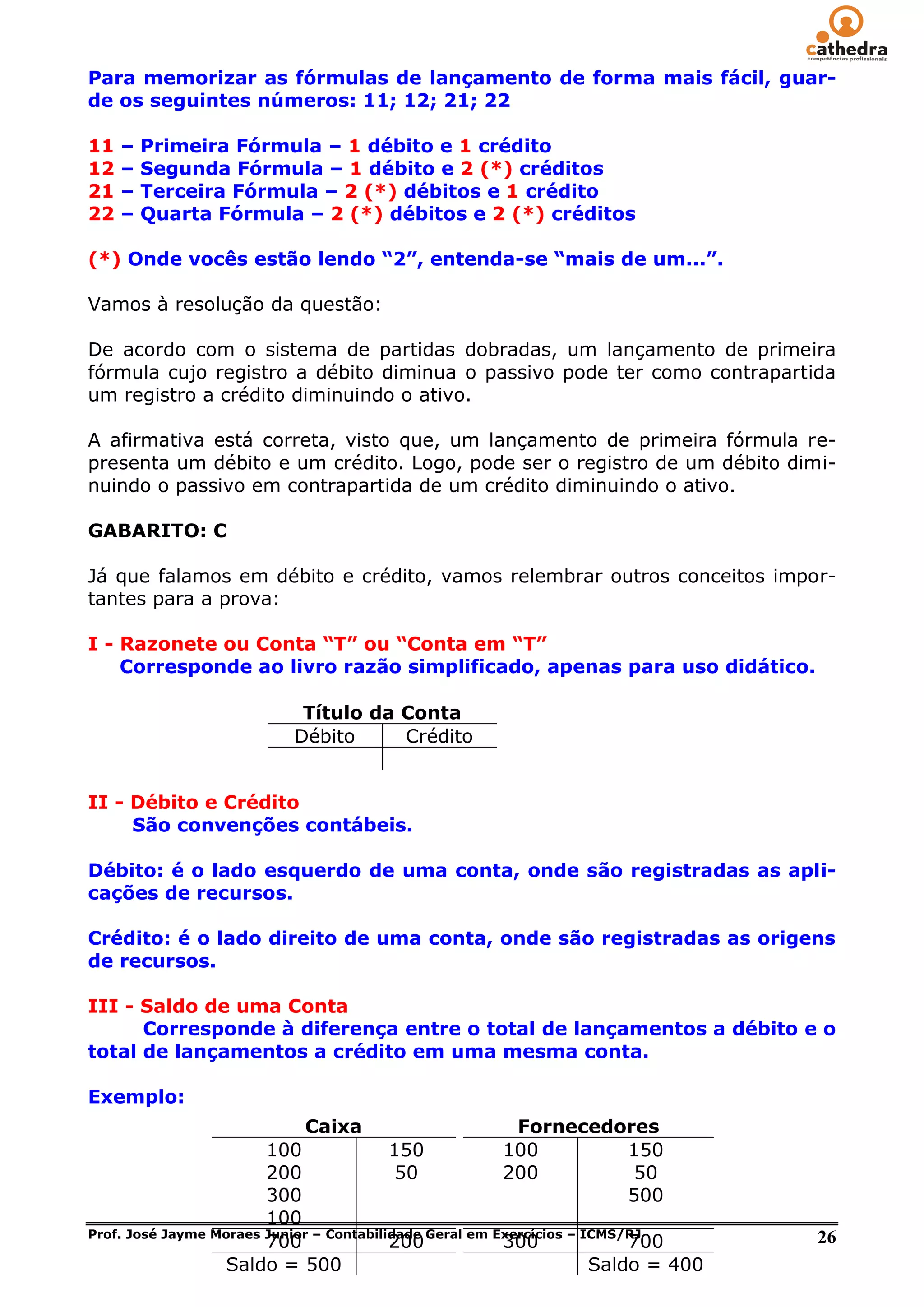 Para memorizar as fórmulas de lançamento de forma mais fácil, guar-
de os seguintes números: 11; 12; 21; 22

11   –   Primeira Fórmula – 1 débito e 1 crédito
12   –   Segunda Fórmula – 1 débito e 2 (*) créditos
21   –   Terceira Fórmula – 2 (*) débitos e 1 crédito
22   –   Quarta Fórmula – 2 (*) débitos e 2 (*) créditos

(*) Onde vocês estão lendo “2”, entenda-se “mais de um...”.

Vamos à resolução da questão:

De acordo com o sistema de partidas dobradas, um lançamento de primeira
fórmula cujo registro a débito diminua o passivo pode ter como contrapartida
um registro a crédito diminuindo o ativo.

A afirmativa está correta, visto que, um lançamento de primeira fórmula re-
presenta um débito e um crédito. Logo, pode ser o registro de um débito dimi-
nuindo o passivo em contrapartida de um crédito diminuindo o ativo.

GABARITO: C

Já que falamos em débito e crédito, vamos relembrar outros conceitos impor-
tantes para a prova:

I - Razonete ou Conta “T” ou “Conta em “T”
    Corresponde ao livro razão simplificado, apenas para uso didático.

                            Título da Conta
                           Débito     Crédito


II - Débito e Crédito
     São convenções contábeis.

Débito: é o lado esquerdo de uma conta, onde são registradas as apli-
cações de recursos.

Crédito: é o lado direito de uma conta, onde são registradas as origens
de recursos.

III - Saldo de uma Conta
      Corresponde à diferença entre o total de lançamentos a débito e o
total de lançamentos a crédito em uma mesma conta.

Exemplo:
                            Caixa                      Fornecedores
                        100               150         100       150
                        200                50         200        50
                        300                                     500
                        100
Prof. José Jayme Moraes Junior – Contabilidade Geral em Exercícios – ICMS/RJ
                        700               200            300              700       26
                  Saldo = 500                                         Saldo = 400
 