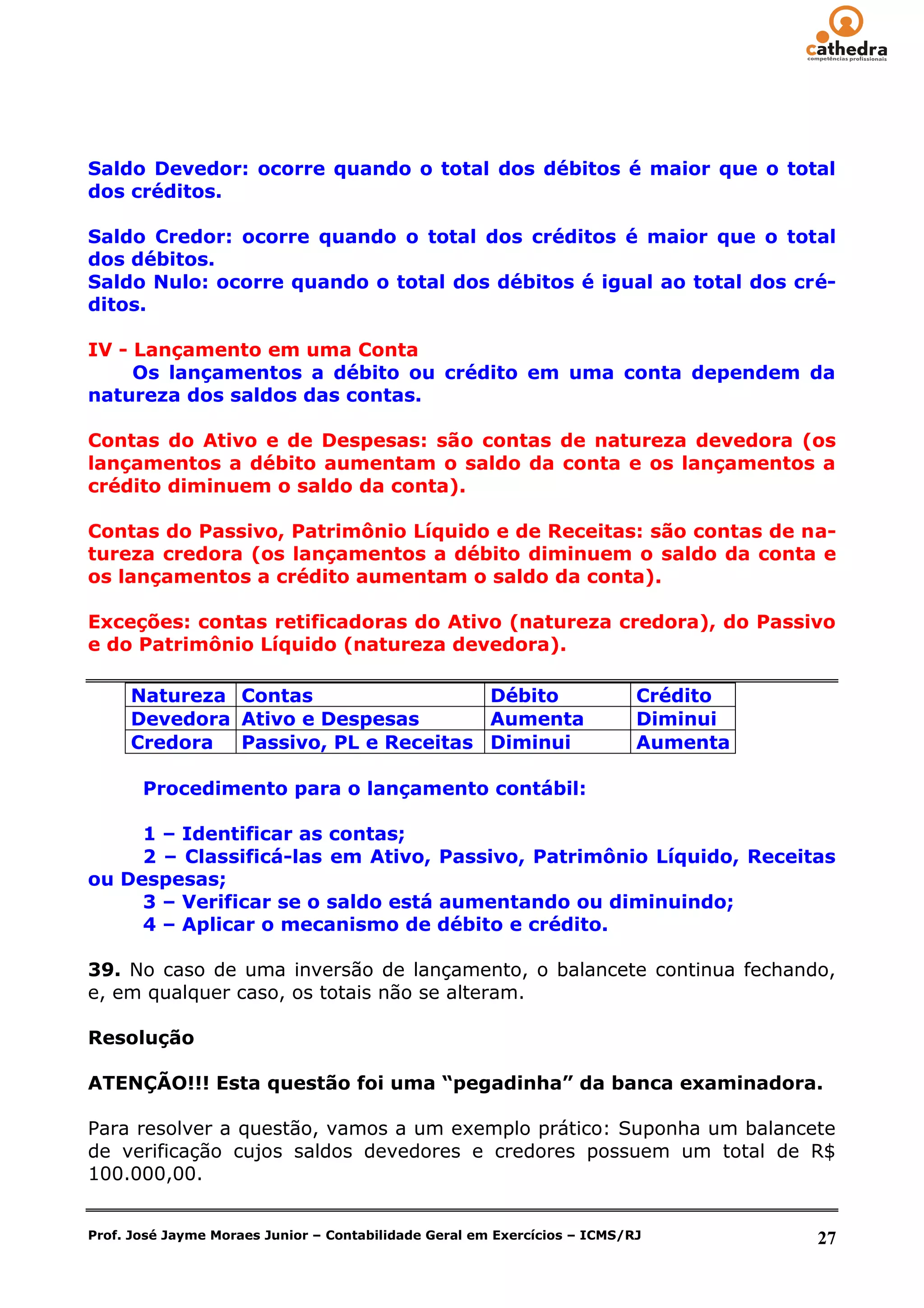 Saldo Devedor: ocorre quando o total dos débitos é maior que o total
dos créditos.

Saldo Credor: ocorre quando o total dos créditos é maior que o total
dos débitos.
Saldo Nulo: ocorre quando o total dos débitos é igual ao total dos cré-
ditos.

IV - Lançamento em uma Conta
     Os lançamentos a débito ou crédito em uma conta dependem da
natureza dos saldos das contas.

Contas do Ativo e de Despesas: são contas de natureza devedora (os
lançamentos a débito aumentam o saldo da conta e os lançamentos a
crédito diminuem o saldo da conta).

Contas do Passivo, Patrimônio Líquido e de Receitas: são contas de na-
tureza credora (os lançamentos a débito diminuem o saldo da conta e
os lançamentos a crédito aumentam o saldo da conta).

Exceções: contas retificadoras do Ativo (natureza credora), do Passivo
e do Patrimônio Líquido (natureza devedora).

     Natureza Contas                 Débito                                Crédito
     Devedora Ativo e Despesas       Aumenta                               Diminui
     Credora  Passivo, PL e Receitas Diminui                               Aumenta

       Procedimento para o lançamento contábil:

     1 – Identificar as contas;
     2 – Classificá-las em Ativo, Passivo, Patrimônio Líquido, Receitas
ou Despesas;
     3 – Verificar se o saldo está aumentando ou diminuindo;
     4 – Aplicar o mecanismo de débito e crédito.

39. No caso de uma inversão de lançamento, o balancete continua fechando,
e, em qualquer caso, os totais não se alteram.

Resolução

ATENÇÃO!!! Esta questão foi uma “pegadinha” da banca examinadora.

Para resolver a questão, vamos a um exemplo prático: Suponha um balancete
de verificação cujos saldos devedores e credores possuem um total de R$
100.000,00.


Prof. José Jayme Moraes Junior – Contabilidade Geral em Exercícios – ICMS/RJ         27
 