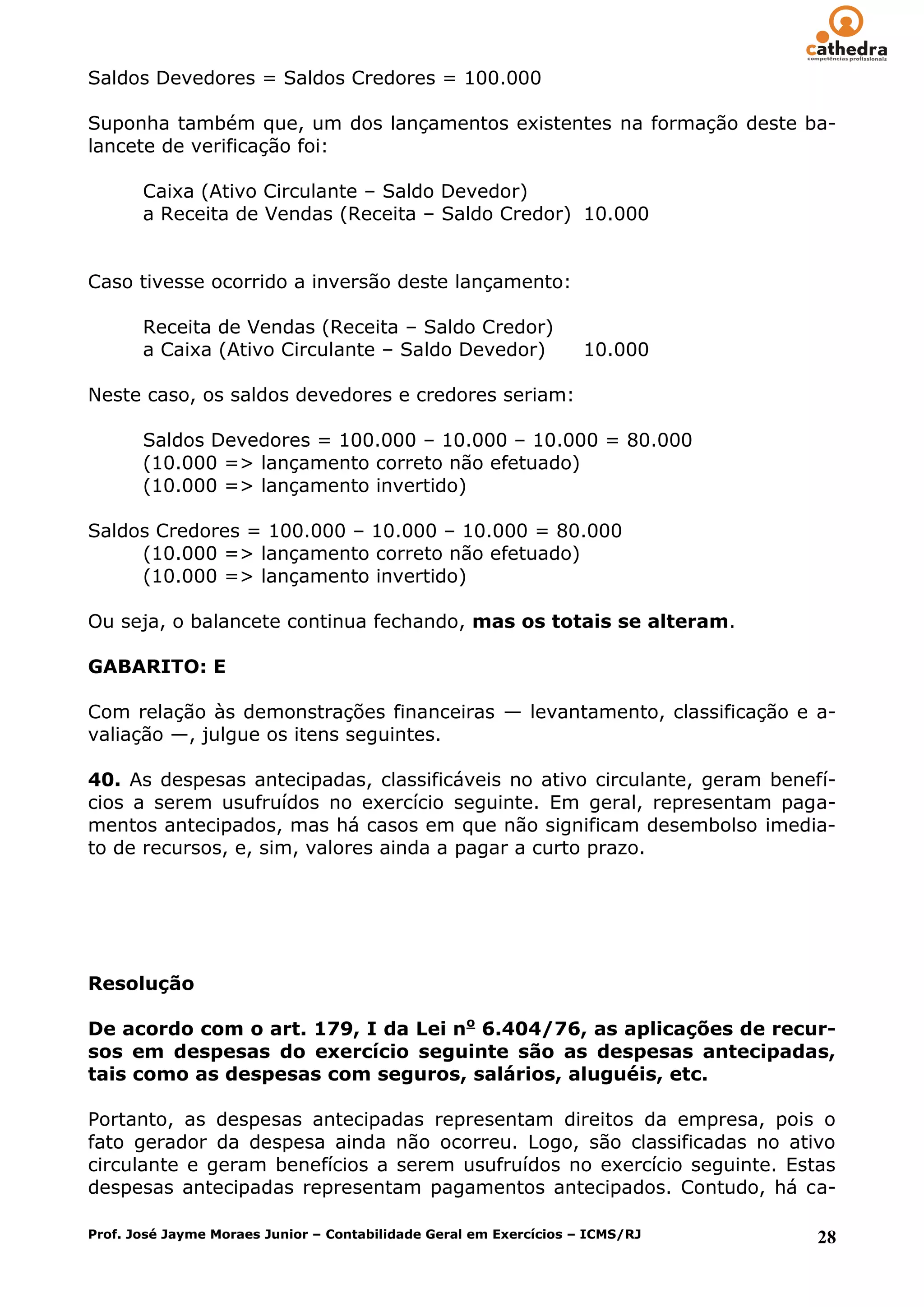 Saldos Devedores = Saldos Credores = 100.000

Suponha também que, um dos lançamentos existentes na formação deste ba-
lancete de verificação foi:

       Caixa (Ativo Circulante – Saldo Devedor)
       a Receita de Vendas (Receita – Saldo Credor) 10.000


Caso tivesse ocorrido a inversão deste lançamento:

       Receita de Vendas (Receita – Saldo Credor)
       a Caixa (Ativo Circulante – Saldo Devedor)                   10.000

Neste caso, os saldos devedores e credores seriam:

       Saldos Devedores = 100.000 – 10.000 – 10.000 = 80.000
       (10.000 => lançamento correto não efetuado)
       (10.000 => lançamento invertido)

Saldos Credores = 100.000 – 10.000 – 10.000 = 80.000
     (10.000 => lançamento correto não efetuado)
     (10.000 => lançamento invertido)

Ou seja, o balancete continua fechando, mas os totais se alteram.

GABARITO: E

Com relação às demonstrações financeiras — levantamento, classificação e a-
valiação —, julgue os itens seguintes.

40. As despesas antecipadas, classificáveis no ativo circulante, geram benefí-
cios a serem usufruídos no exercício seguinte. Em geral, representam paga-
mentos antecipados, mas há casos em que não significam desembolso imedia-
to de recursos, e, sim, valores ainda a pagar a curto prazo.




Resolução

De acordo com o art. 179, I da Lei no 6.404/76, as aplicações de recur-
sos em despesas do exercício seguinte são as despesas antecipadas,
tais como as despesas com seguros, salários, aluguéis, etc.

Portanto, as despesas antecipadas representam direitos da empresa, pois o
fato gerador da despesa ainda não ocorreu. Logo, são classificadas no ativo
circulante e geram benefícios a serem usufruídos no exercício seguinte. Estas
despesas antecipadas representam pagamentos antecipados. Contudo, há ca-

Prof. José Jayme Moraes Junior – Contabilidade Geral em Exercícios – ICMS/RJ   28
 