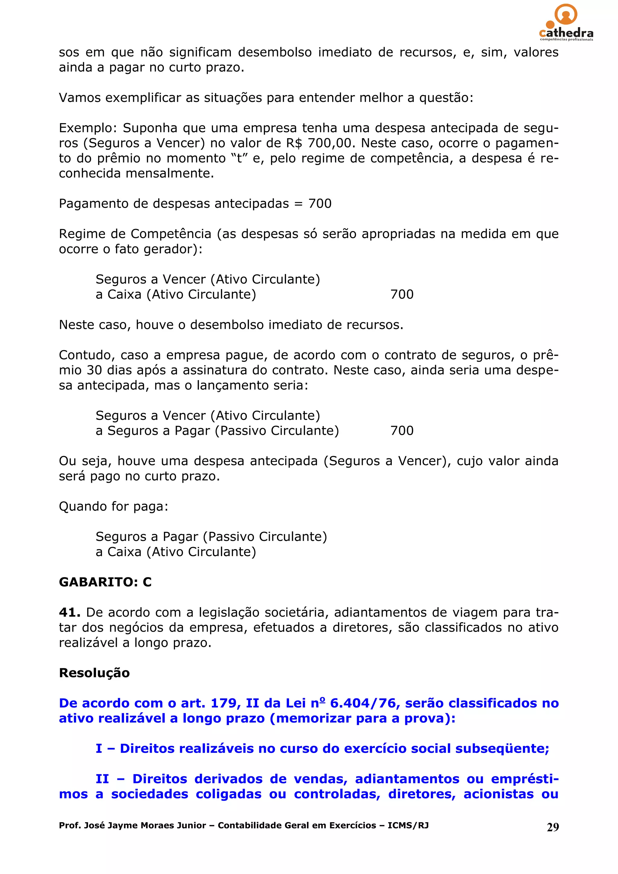 sos em que não significam desembolso imediato de recursos, e, sim, valores
ainda a pagar no curto prazo.

Vamos exemplificar as situações para entender melhor a questão:

Exemplo: Suponha que uma empresa tenha uma despesa antecipada de segu-
ros (Seguros a Vencer) no valor de R$ 700,00. Neste caso, ocorre o pagamen-
to do prêmio no momento ―t‖ e, pelo regime de competência, a despesa é re-
conhecida mensalmente.

Pagamento de despesas antecipadas = 700

Regime de Competência (as despesas só serão apropriadas na medida em que
ocorre o fato gerador):

       Seguros a Vencer (Ativo Circulante)
       a Caixa (Ativo Circulante)                                   700

Neste caso, houve o desembolso imediato de recursos.

Contudo, caso a empresa pague, de acordo com o contrato de seguros, o prê-
mio 30 dias após a assinatura do contrato. Neste caso, ainda seria uma despe-
sa antecipada, mas o lançamento seria:

       Seguros a Vencer (Ativo Circulante)
       a Seguros a Pagar (Passivo Circulante)                       700

Ou seja, houve uma despesa antecipada (Seguros a Vencer), cujo valor ainda
será pago no curto prazo.

Quando for paga:

       Seguros a Pagar (Passivo Circulante)
       a Caixa (Ativo Circulante)

GABARITO: C

41. De acordo com a legislação societária, adiantamentos de viagem para tra-
tar dos negócios da empresa, efetuados a diretores, são classificados no ativo
realizável a longo prazo.

Resolução

De acordo com o art. 179, II da Lei no 6.404/76, serão classificados no
ativo realizável a longo prazo (memorizar para a prova):

       I – Direitos realizáveis no curso do exercício social subseqüente;

    II – Direitos derivados de vendas, adiantamentos ou emprésti-
mos a sociedades coligadas ou controladas, diretores, acionistas ou

Prof. José Jayme Moraes Junior – Contabilidade Geral em Exercícios – ICMS/RJ   29
 