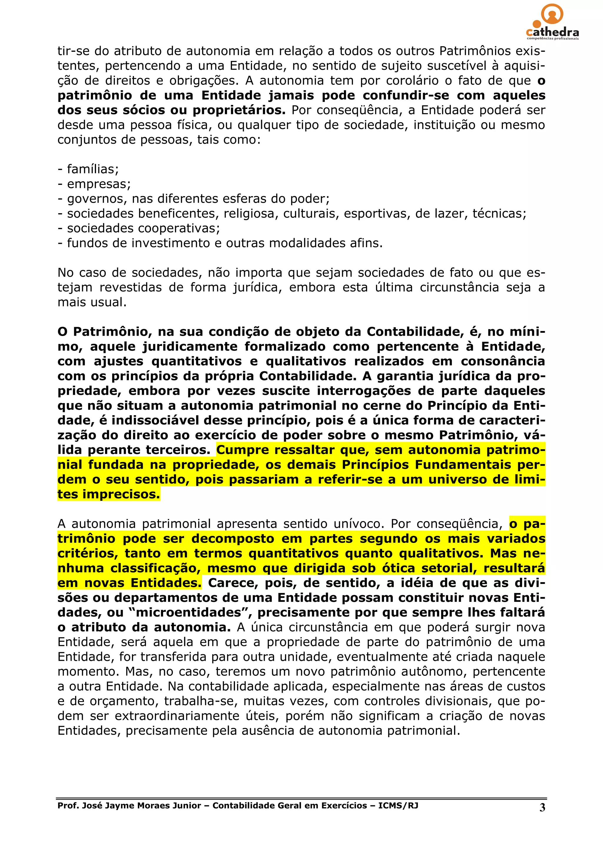 tir-se do atributo de autonomia em relação a todos os outros Patrimônios exis-
tentes, pertencendo a uma Entidade, no sentido de sujeito suscetível à aquisi-
ção de direitos e obrigações. A autonomia tem por corolário o fato de que o
patrimônio de uma Entidade jamais pode confundir-se com aqueles
dos seus sócios ou proprietários. Por conseqüência, a Entidade poderá ser
desde uma pessoa física, ou qualquer tipo de sociedade, instituição ou mesmo
conjuntos de pessoas, tais como:

-   famílias;
-   empresas;
-   governos, nas diferentes esferas do poder;
-   sociedades beneficentes, religiosa, culturais, esportivas, de lazer, técnicas;
-   sociedades cooperativas;
-   fundos de investimento e outras modalidades afins.

No caso de sociedades, não importa que sejam sociedades de fato ou que es-
tejam revestidas de forma jurídica, embora esta última circunstância seja a
mais usual.

O Patrimônio, na sua condição de objeto da Contabilidade, é, no míni-
mo, aquele juridicamente formalizado como pertencente à Entidade,
com ajustes quantitativos e qualitativos realizados em consonância
com os princípios da própria Contabilidade. A garantia jurídica da pro-
priedade, embora por vezes suscite interrogações de parte daqueles
que não situam a autonomia patrimonial no cerne do Princípio da Enti-
dade, é indissociável desse princípio, pois é a única forma de caracteri-
zação do direito ao exercício de poder sobre o mesmo Patrimônio, vá-
lida perante terceiros. Cumpre ressaltar que, sem autonomia patrimo-
nial fundada na propriedade, os demais Princípios Fundamentais per-
dem o seu sentido, pois passariam a referir-se a um universo de limi-
tes imprecisos.

A autonomia patrimonial apresenta sentido unívoco. Por conseqüência, o pa-
trimônio pode ser decomposto em partes segundo os mais variados
critérios, tanto em termos quantitativos quanto qualitativos. Mas ne-
nhuma classificação, mesmo que dirigida sob ótica setorial, resultará
em novas Entidades. Carece, pois, de sentido, a idéia de que as divi-
sões ou departamentos de uma Entidade possam constituir novas Enti-
dades, ou “microentidades”, precisamente por que sempre lhes faltará
o atributo da autonomia. A única circunstância em que poderá surgir nova
Entidade, será aquela em que a propriedade de parte do patrimônio de uma
Entidade, for transferida para outra unidade, eventualmente até criada naquele
momento. Mas, no caso, teremos um novo patrimônio autônomo, pertencente
a outra Entidade. Na contabilidade aplicada, especialmente nas áreas de custos
e de orçamento, trabalha-se, muitas vezes, com controles divisionais, que po-
dem ser extraordinariamente úteis, porém não significam a criação de novas
Entidades, precisamente pela ausência de autonomia patrimonial.




Prof. José Jayme Moraes Junior – Contabilidade Geral em Exercícios – ICMS/RJ         3
 