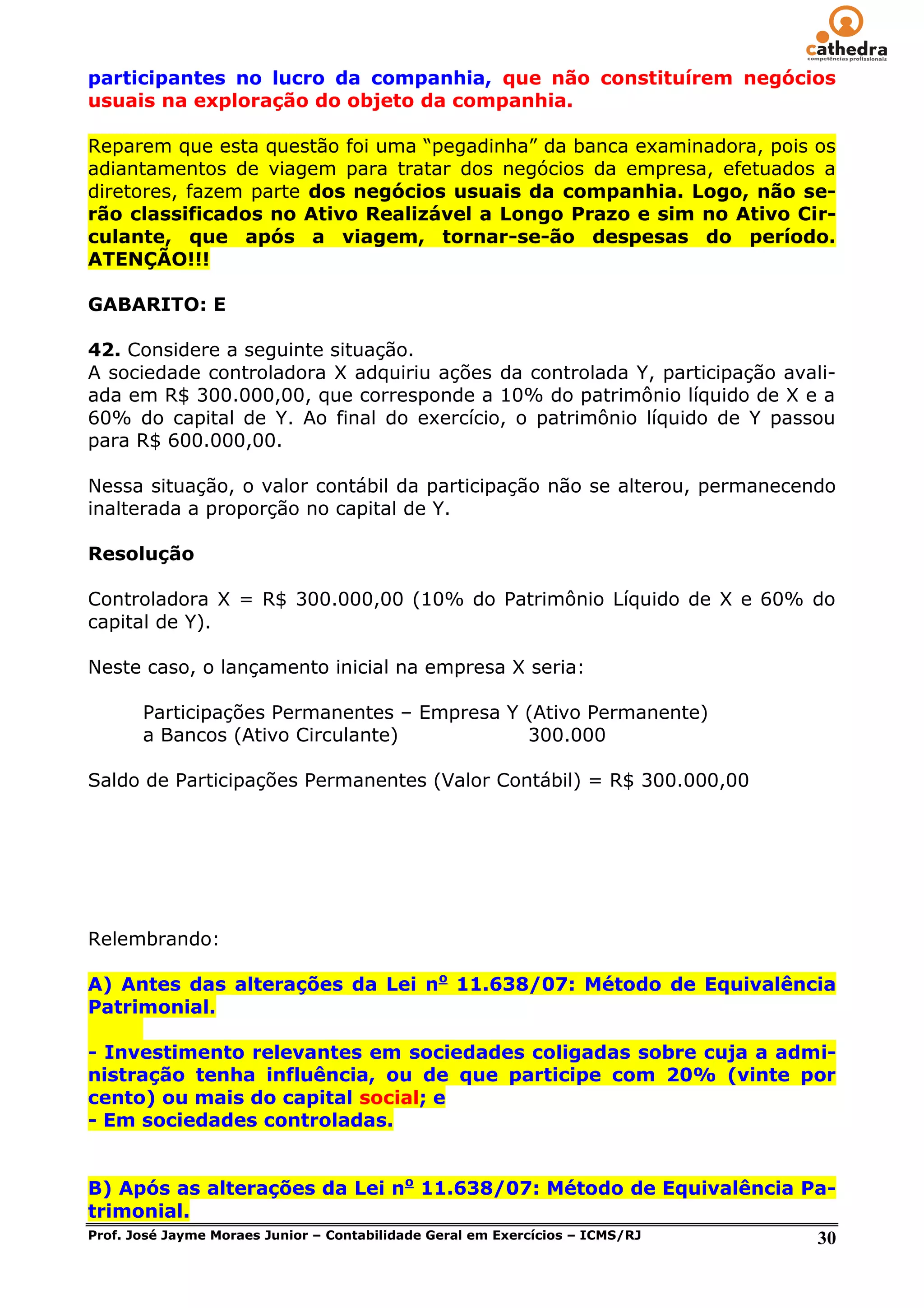 participantes no lucro da companhia, que não constituírem negócios
usuais na exploração do objeto da companhia.

Reparem que esta questão foi uma ―pegadinha‖ da banca examinadora, pois os
adiantamentos de viagem para tratar dos negócios da empresa, efetuados a
diretores, fazem parte dos negócios usuais da companhia. Logo, não se-
rão classificados no Ativo Realizável a Longo Prazo e sim no Ativo Cir-
culante, que após a viagem, tornar-se-ão despesas do período.
ATENÇÃO!!!

GABARITO: E

42. Considere a seguinte situação.
A sociedade controladora X adquiriu ações da controlada Y, participação avali-
ada em R$ 300.000,00, que corresponde a 10% do patrimônio líquido de X e a
60% do capital de Y. Ao final do exercício, o patrimônio líquido de Y passou
para R$ 600.000,00.

Nessa situação, o valor contábil da participação não se alterou, permanecendo
inalterada a proporção no capital de Y.

Resolução

Controladora X = R$ 300.000,00 (10% do Patrimônio Líquido de X e 60% do
capital de Y).

Neste caso, o lançamento inicial na empresa X seria:

     Participações Permanentes – Empresa Y (Ativo Permanente)
     a Bancos (Ativo Circulante)           300.000

Saldo de Participações Permanentes (Valor Contábil) = R$ 300.000,00




Relembrando:

A) Antes das alterações da Lei no 11.638/07: Método de Equivalência
Patrimonial.

- Investimento relevantes em sociedades coligadas sobre cuja a admi-
nistração tenha influência, ou de que participe com 20% (vinte por
cento) ou mais do capital social; e
- Em sociedades controladas.


B) Após as alterações da Lei no 11.638/07: Método de Equivalência Pa-
trimonial.
Prof. José Jayme Moraes Junior – Contabilidade Geral em Exercícios – ICMS/RJ 30
 