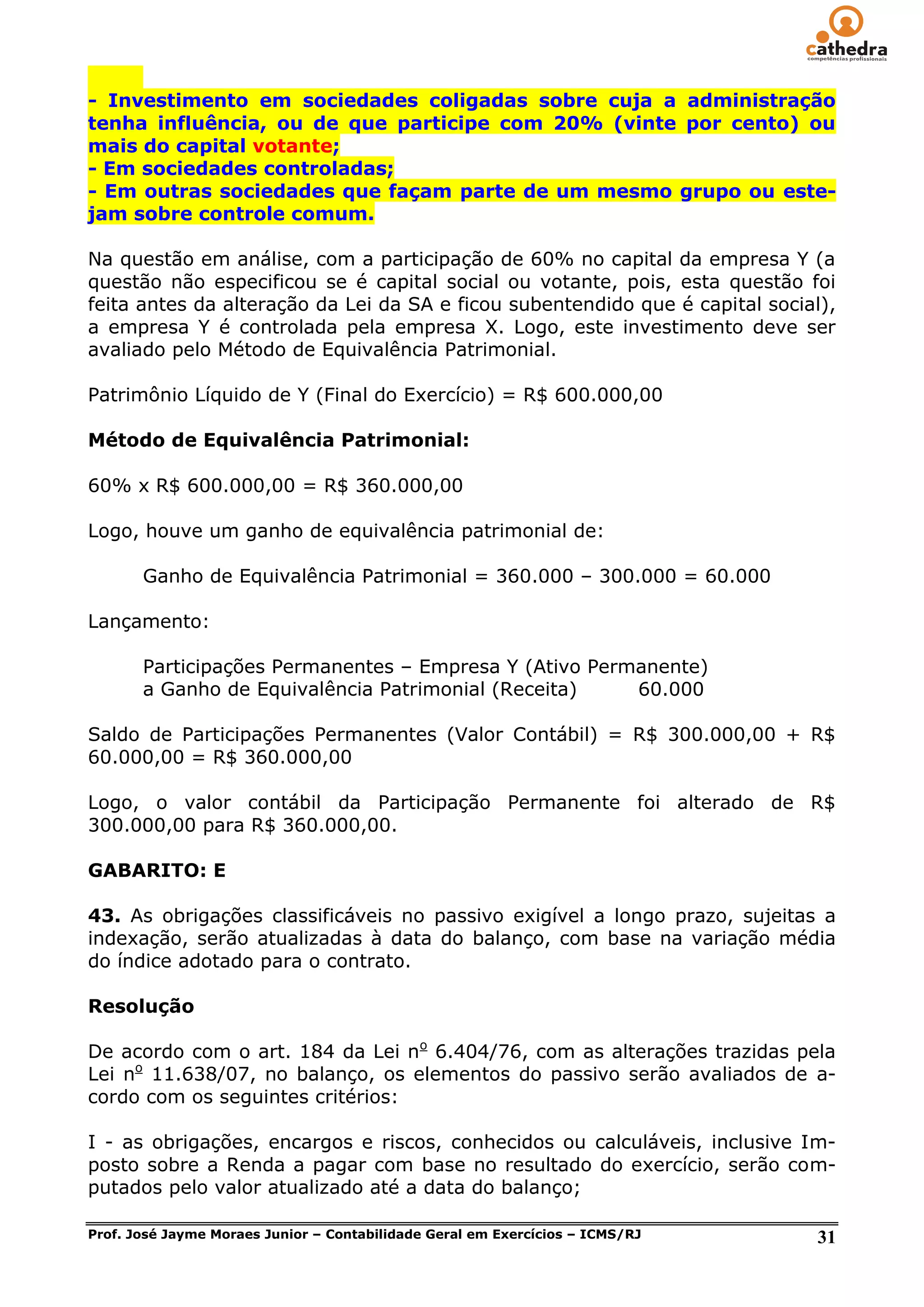 - Investimento em sociedades coligadas sobre cuja a administração
tenha influência, ou de que participe com 20% (vinte por cento) ou
mais do capital votante;
- Em sociedades controladas;
- Em outras sociedades que façam parte de um mesmo grupo ou este-
jam sobre controle comum.

Na questão em análise, com a participação de 60% no capital da empresa Y (a
questão não especificou se é capital social ou votante, pois, esta questão foi
feita antes da alteração da Lei da SA e ficou subentendido que é capital social),
a empresa Y é controlada pela empresa X. Logo, este investimento deve ser
avaliado pelo Método de Equivalência Patrimonial.

Patrimônio Líquido de Y (Final do Exercício) = R$ 600.000,00

Método de Equivalência Patrimonial:

60% x R$ 600.000,00 = R$ 360.000,00

Logo, houve um ganho de equivalência patrimonial de:

       Ganho de Equivalência Patrimonial = 360.000 – 300.000 = 60.000

Lançamento:

       Participações Permanentes – Empresa Y (Ativo Permanente)
       a Ganho de Equivalência Patrimonial (Receita)    60.000

Saldo de Participações Permanentes (Valor Contábil) = R$ 300.000,00 + R$
60.000,00 = R$ 360.000,00

Logo, o valor contábil da Participação Permanente foi alterado de R$
300.000,00 para R$ 360.000,00.

GABARITO: E

43. As obrigações classificáveis no passivo exigível a longo prazo, sujeitas a
indexação, serão atualizadas à data do balanço, com base na variação média
do índice adotado para o contrato.

Resolução

De acordo com o art. 184 da Lei no 6.404/76, com as alterações trazidas pela
Lei no 11.638/07, no balanço, os elementos do passivo serão avaliados de a-
cordo com os seguintes critérios:

I - as obrigações, encargos e riscos, conhecidos ou calculáveis, inclusive Im-
posto sobre a Renda a pagar com base no resultado do exercício, serão com-
putados pelo valor atualizado até a data do balanço;

Prof. José Jayme Moraes Junior – Contabilidade Geral em Exercícios – ICMS/RJ   31
 