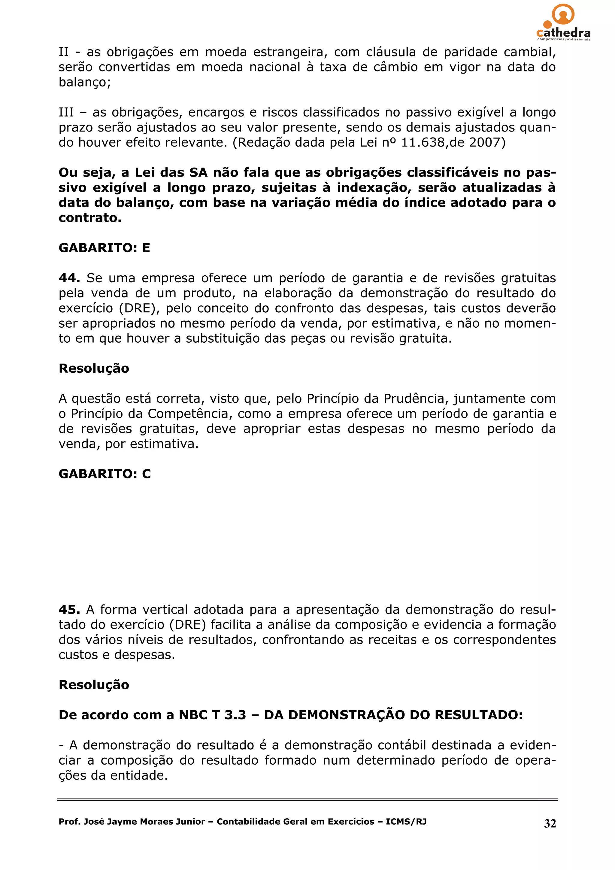 II - as obrigações em moeda estrangeira, com cláusula de paridade cambial,
serão convertidas em moeda nacional à taxa de câmbio em vigor na data do
balanço;

III – as obrigações, encargos e riscos classificados no passivo exigível a longo
prazo serão ajustados ao seu valor presente, sendo os demais ajustados quan-
do houver efeito relevante. (Redação dada pela Lei nº 11.638,de 2007)

Ou seja, a Lei das SA não fala que as obrigações classificáveis no pas-
sivo exigível a longo prazo, sujeitas à indexação, serão atualizadas à
data do balanço, com base na variação média do índice adotado para o
contrato.

GABARITO: E

44. Se uma empresa oferece um período de garantia e de revisões gratuitas
pela venda de um produto, na elaboração da demonstração do resultado do
exercício (DRE), pelo conceito do confronto das despesas, tais custos deverão
ser apropriados no mesmo período da venda, por estimativa, e não no momen-
to em que houver a substituição das peças ou revisão gratuita.

Resolução

A questão está correta, visto que, pelo Princípio da Prudência, juntamente com
o Princípio da Competência, como a empresa oferece um período de garantia e
de revisões gratuitas, deve apropriar estas despesas no mesmo período da
venda, por estimativa.

GABARITO: C




45. A forma vertical adotada para a apresentação da demonstração do resul-
tado do exercício (DRE) facilita a análise da composição e evidencia a formação
dos vários níveis de resultados, confrontando as receitas e os correspondentes
custos e despesas.

Resolução

De acordo com a NBC T 3.3 – DA DEMONSTRAÇÃO DO RESULTADO:

- A demonstração do resultado é a demonstração contábil destinada a eviden-
ciar a composição do resultado formado num determinado período de opera-
ções da entidade.


Prof. José Jayme Moraes Junior – Contabilidade Geral em Exercícios – ICMS/RJ   32
 