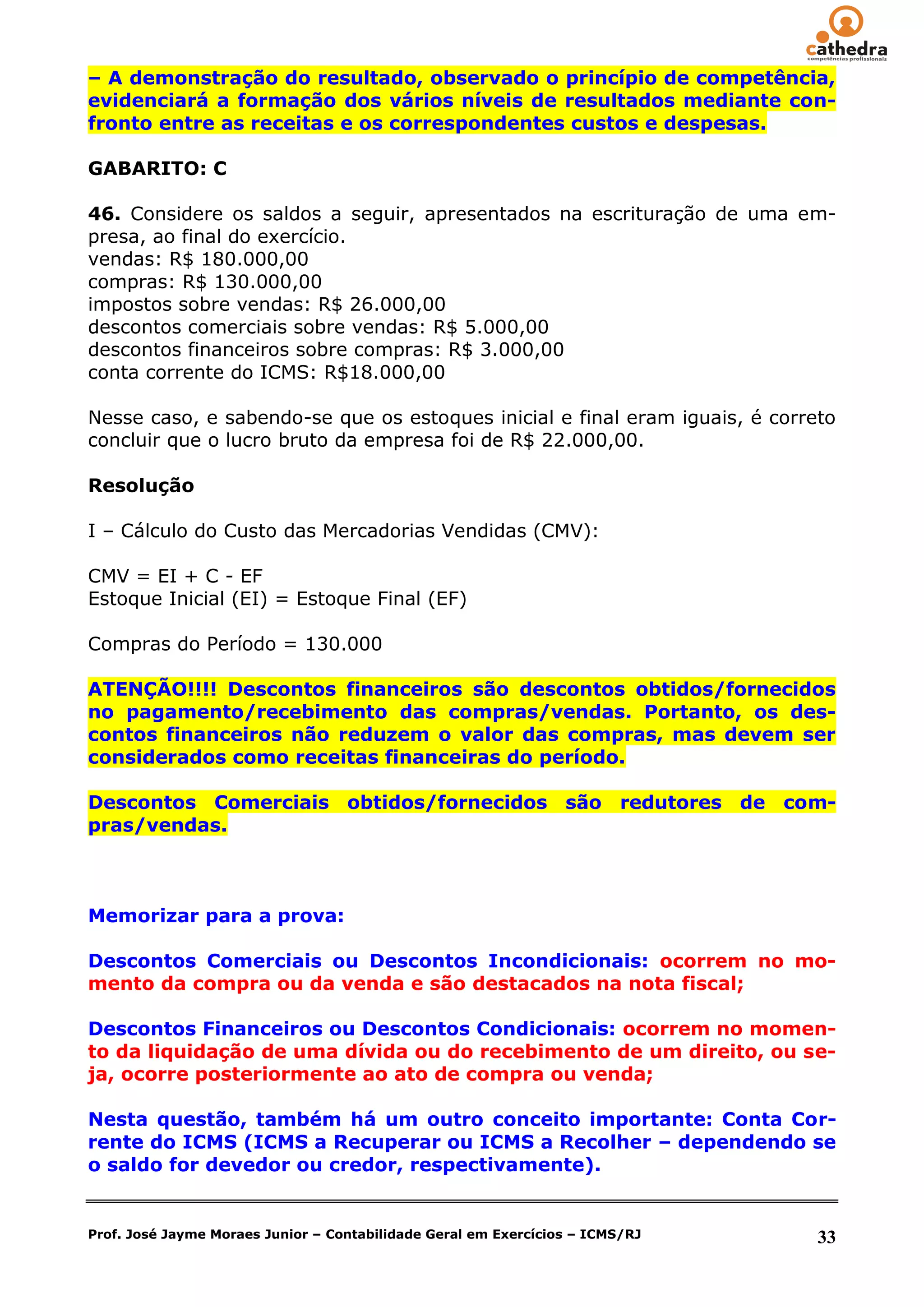 – A demonstração do resultado, observado o princípio de competência,
evidenciará a formação dos vários níveis de resultados mediante con-
fronto entre as receitas e os correspondentes custos e despesas.

GABARITO: C

46. Considere os saldos a seguir, apresentados na escrituração de uma em-
presa, ao final do exercício.
vendas: R$ 180.000,00
compras: R$ 130.000,00
impostos sobre vendas: R$ 26.000,00
descontos comerciais sobre vendas: R$ 5.000,00
descontos financeiros sobre compras: R$ 3.000,00
conta corrente do ICMS: R$18.000,00

Nesse caso, e sabendo-se que os estoques inicial e final eram iguais, é correto
concluir que o lucro bruto da empresa foi de R$ 22.000,00.

Resolução

I – Cálculo do Custo das Mercadorias Vendidas (CMV):

CMV = EI + C - EF
Estoque Inicial (EI) = Estoque Final (EF)

Compras do Período = 130.000

ATENÇÃO!!!! Descontos financeiros são descontos obtidos/fornecidos
no pagamento/recebimento das compras/vendas. Portanto, os des-
contos financeiros não reduzem o valor das compras, mas devem ser
considerados como receitas financeiras do período.

Descontos Comerciais obtidos/fornecidos são redutores de com-
pras/vendas.



Memorizar para a prova:

Descontos Comerciais ou Descontos Incondicionais: ocorrem no mo-
mento da compra ou da venda e são destacados na nota fiscal;

Descontos Financeiros ou Descontos Condicionais: ocorrem no momen-
to da liquidação de uma dívida ou do recebimento de um direito, ou se-
ja, ocorre posteriormente ao ato de compra ou venda;

Nesta questão, também há um outro conceito importante: Conta Cor-
rente do ICMS (ICMS a Recuperar ou ICMS a Recolher – dependendo se
o saldo for devedor ou credor, respectivamente).


Prof. José Jayme Moraes Junior – Contabilidade Geral em Exercícios – ICMS/RJ   33
 